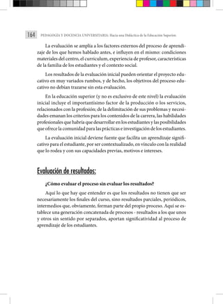 164 PEDAGOGÍA Y DOCENCIA UNIVERSITARIA: Hacia una Didáctica de la Educación Superior.
La evaluación se amplía a los factores externos del proceso de aprendi-
zaje de los que hemos hablado antes, e influyen en el mismo: condiciones
materiales del centro, el curriculum, experiencia de profesor, características
de la familia de los estudiantes y el contexto social.
Los resultados de la evaluación inicial pueden orientar el proyecto edu-
cativo en muy variados rumbos, y de hecho, los objetivos del proceso edu-
cativo no debían trazarse sin esta evaluación.
En la educación superior (y no es exclusivo de este nivel) la evaluación
inicial incluye el importantísimo factor de la producción o los servicios,
relacionados con la profesión; de la delimitación de sus problemas y necesi-
dades emanan los criterios para los contenidos de la carrera, las habilidades
profesionales que habría que desarrollar en los estudiantes y las posibilidades
que ofrece la comunidad para las prácticas e investigación de los estudiantes.
La evaluación inicial deviene fuente que facilita un aprendizaje signifi-
cativo para el estudiante, por ser contextualizado, en vínculo con la realidad
que lo rodea y con sus capacidades previas, motivos e intereses.
Evaluación de resultados:
¿Cómo evaluar el proceso sin evaluar los resultados?
Aquí lo que hay que entender es que los resultados no tienen que ser
necesariamente los finales del curso, sino resultados parciales, periódicos,
intermedios que, obviamente, forman parte del propio proceso. Aquí se es-
tablece una generación concatenada de procesos - resultados a los que unos
y otros sin sentido por separados, aportan significatividad al proceso de
aprendizaje de los estudiantes.
 
