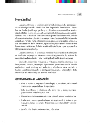 165
EVALUACIÓN FORMATIVA
Evaluación final:
La evaluación final se identifica con la tradicional, aquella que se reali-
za cuando el proceso ha terminado: final de periodo, de semestre. La eva-
luación final se justifica ya que las generalizaciones de contenidos: teorías,
regularidades, conceptos generales, así como habilidades generales, capa-
cidades, sólo se alcanzan con los últimos aportes del contenido o con las
últimas ejercitaciones de actividades que interrelacionan habilidades más
específicas. Por otra parte, estos saberes generales, sistematizados, aplicados,
son los contenidos de los objetivos, aquellos que precisamente van a denotar
los cambios cualitativos de la formación del estudiante y, por lo tanto, los
idóneos para ser evaluados.
La evaluación final es la llamada sumativa cuando es referida a la suma
de resultados hitos que no toman en cuenta el seguimiento del proceso de
aprendizaje del estudiante, y sólo va dirigida a los objetivos terminales.
En nuestra concepción evaluativa, la evaluación final no está reñida con
la de proceso. Es decir, cabe seguir el proceso de aprendizaje con un sentido
evaluativo - reorientativo y unir a ello los resultados de hitos: parciales y
finales, entre todos los cuales se configuran los criterios totalizadores de la
evaluación del estudiante y del proceso educativo.
ALGUNAS EXIGENCIAS DE LA EVALUACIÓN:
• Mide el avance o progreso alcanzado por el estudiante, así como el
retroceso en un período de tiempo dado.
• Debe medir lo que el estudiante sabe hacer y no lo que no sabe por-
que no lo han entrenado para ello.
• El estudiante debe conocer sus éxitos e insuficiencias y deficiencias.
• Se diseñará en correspondencia con los objetivos de la instancia que
mide, atendiendo los niveles de asimilación, profundidad y sistema-
tización.
• Atenderá las funciones instructiva y educativa.
 