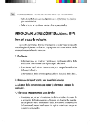 166 PEDAGOGÍA Y DOCENCIA UNIVERSITARIA: Hacia una Didáctica de la Educación Superior.
• Retroalimenta la dirección del proceso y permite tomar medidas se-
gún los resultados.
• Debe orientar al estudiante a autoevaluar sus resultados.
METODOLOGÍA DE LA EVALUACIÓN INTEGRAL (Álvarez, 1997):
Fases del proceso de evaluación:
De nuestra experiencia docente investigativa, se ha derivado la siguiente
metodología del proceso evaluativo, cuyos pasos son consecuentes con la
concepción apuntada anteriormente.
1.-Planificación:
• Delimitación de los objetivos y contenidos curriculares objeto de la
evaluación, consecuentes con el paradigma educativo.
• Selección de las técnicas e instrumentos para recoger las evidencias
de los aprendizajes.
• Determinación de los criterios para establecer el análisis de los datos.
2.-Elaboración de los instrumentos para buscar la información.
3.-Aplicación de los instrumentos para recoger la información (recogida de
evidencias).
4.-Valoración o establecimiento de juicios de valor:
• Emisión de los juicios valorativos sobre los resultados obtenidos de
la aplicación de los instrumentos. Consiste en dominar las cualida-
des del proceso hasta un momento dado, mediante la interpretación
de los resultados contrastados con las aspiraciones (criterios que se
tomaron previamente).
 