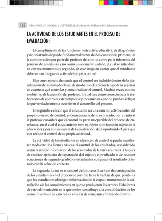 168 PEDAGOGÍA Y DOCENCIA UNIVERSITARIA: Hacia una Didáctica de la Educación Superior.
LA ACTIVIDAD DE LOS ESTUDIANTES EN EL PROCESO DE
EVALUACIÓN:
El cumplimiento de las funciones instructiva, educativa, de diagnóstico
y de desarrollo depende fundamentalmente de dos cuestiones: primero, de
la consideración por parte del profesor del control como parte inherente del
proceso de enseñanza y no como un elemento aislado, el cual se introduce
en ciertos momentos; y segundo, de que tenga en cuenta que el estudiante
debe ser un integrante activo del propio control.
El primer aspecto demanda que el control sea incluido dentro de la pla­
nificación del sistema de clases, de modo que el profesor tenga ideas pre­cisas
en cuanto a qué controlar y cómo realizar el control. Muchas veces esto no
es objetivo de la atención del profesor, lo cual trae como conse­cuencia la ela-
boración de controles estereotipados y mecanicistas que no pueden reflejar
lo que verdaderamente ocurrió en el desarrollo del proceso.
Lo segundo, es decir, que el estudiante sea un elemento activo dentro del
propio proceso de control, es consecuencia de lo expresado, por cuanto si
el profesor considera que el control es parte inseparable del proceso de en­
señanza, en el cual el estudiante no solo es objeto, sino también sujeto de la
educación y por consecuencia de la evaluación, dará oportunidad para que
este realice el control de su propia actividad.
La actividad de los estudiantes en el proceso de control se puede manifes­
tar mediante dos formas básicas: el control de los resultados, considerado
como la simple información de los resultados de la tarea realizada. Después
de realizar ejercicios de separación del sujeto y el predicado o de resol­
ver
ecuaciones de segundo grado, los estudiantes comparan el resultado obte-
nido con la solución correcta.
La segunda forma es el control del proceso. Este tipo de participación
de los estudiantes en el proceso de control, tiene la ventaja de que posibilita
que los estudiantes obtengan información de la etapa o momen­
to de la asi-
milación de los conocimientos en que se produjeron los errores. Esta forma
de retroalimentación es la que mejor contribuye a la consoli­
dación de los
conocimientos y en esto radica el valor de semejantes formas de control.
 