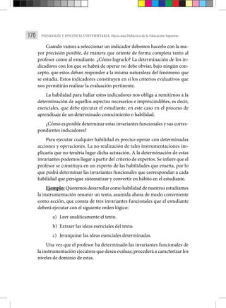 170 PEDAGOGÍA Y DOCENCIA UNIVERSITARIA: Hacia una Didáctica de la Educación Superior.
Cuando vamos a seleccionar un indicador debemos hacerlo con la ma-
yor precisión posible, de manera que oriente de forma completa tanto al
profesor como al estudiante. ¿Cómo lograrlo? La determinación de los in-
dicadores con los que se habrá de operar no debe obviar, bajo ningún con-
cepto, que estos deban responder a la misma naturaleza del fenómeno que
se estudia. Estos indicado­
res constituyen en sí los criterios evaluativos que
nos permitirán realizar la eva­
luación pertinente.
La habilidad para hallar estos indicadores nos obliga a remitirnos a la
determinación de aquellos aspectos necesarios e imprescindibles, es decir,
esenciales, que debe ejecutar el estudiante, en este caso en el proceso de
aprendi­
zaje de un determinado conocimiento o habilidad.
¿Cómo es posible determinar estas invariantes funcionales y sus corres­
pondientes indicadores?
Para ejecutar cualquier habilidad es preciso operar con determinadas
acciones y operaciones. La no realización de tales instrumentaciones im-
plicaría que no tendría lugar dicha actuación. A la determinación de estas
invariantes podemos llegar a partir del criterio de expertos. Se infiere que el
profesor se constituya en un experto de las habilidades que enseña, por lo
que podrá determinar las invariantes funcionales que correspondan a cada
habilidad que persigue sistematizar y convertir en hábito en el estudiante.
Ejemplo: Queremos desarrollar como habilidad de nuestros estudiantes
la instrumentación resumir un texto, asumida ahora de modo conve­
niente
como acción, que consta de tres invariantes funcionales que el estudiante
deberá ejecutar con el siguiente orden lógico:
a) Leer analíticamente el texto.
b) Extraer las ideas esenciales del texto.
c) Jerarquizar las ideas esenciales determinadas.
Una vez que el profesor ha determinado las invariantes funcionales de
la instrumentación ejecutora que desea evaluar, procederá a caracterizar los
nive­
les de dominio de estas.
 