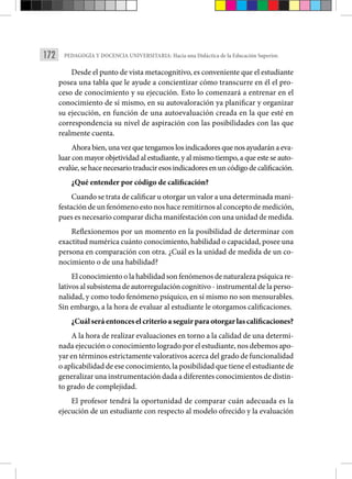 172 PEDAGOGÍA Y DOCENCIA UNIVERSITARIA: Hacia una Didáctica de la Educación Superior.
Desde el punto de vista metacognitivo, es conveniente que el estudiante
posea una tabla que le ayude a concientizar cómo transcurre en él el pro-
ceso de cono­
cimiento y su ejecución. Esto lo comenzará a entrenar en el
conocimiento de sí mismo, en su autovaloración ya planificar y organizar
su ejecución, en función de una autoevaluación creada en la que esté en
correspondencia su nivel de aspiración con las posibilidades con las que
realmente cuenta.
Ahora bien, una vez que tengamos los indicadores que nos ayudarán a eva­
luar con mayor objetividad al estudiante, y al mismo tiempo, a que este se auto-
evalúe, se hace necesario traducir esos indicadores en un código de calificación.
¿Qué entender por código de calificación?
Cuando se trata de calificar u otorgar un valor a una determinada mani-
festación de un fenómeno esto nos hace remitirnos al concepto de medición,
pues es necesario comparar dicha manifestación con una unidad de medida.
Reflexionemos por un momento en la posibilidad de determinar con
exactitud numérica cuánto conocimiento, habilidad o capacidad, posee una
persona en comparación con otra. ¿Cuál es la unidad de medida de un co-
nocimiento o de una habilidad?
El conocimiento o la habilidad son fenómenos de naturaleza psíquica re-
lativos al subsistema de autorregulación cognitivo - instrumental de la perso-
nalidad, y como todo fenómeno psíquico, en sí mismo no son mensurables.
Sin embargo, a la hora de evaluar al estudiante le otorgamos calificaciones.
¿Cuál será entonces el criterio a seguir para otorgar las calificaciones?
A la hora de realizar evaluaciones en torno a la calidad de una determi-
nada ejecución o conocimiento logrado por el estudiante, nos debemos apo-
yar en térmi­nos estrictamente valorativos acerca del grado de funcionalidad
o aplicabilidad de ese conocimiento, la posibilidad que tiene el estudiante de
generalizar una instru­mentación dada a diferentes conocimientos de distin-
to grado de complejidad.
El profesor tendrá la oportunidad de comparar cuán adecuada es la
ejecu­
ción de un estudiante con respecto al modelo ofrecido y la evaluación
 