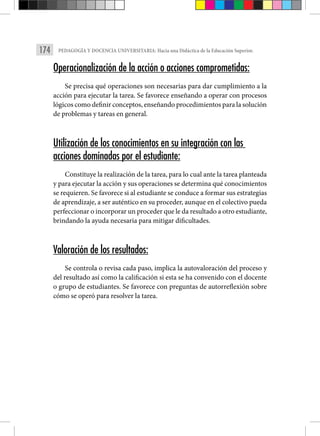 174 PEDAGOGÍA Y DOCENCIA UNIVERSITARIA: Hacia una Didáctica de la Educación Superior.
Operacionalización de la acción o acciones comprometidas:
Se precisa qué operaciones son necesarias para dar cumplimiento a la
acción para ejecutar la tarea. Se favorece enseñando a operar con procesos
lógicos como definir conceptos, enseñando procedimientos para la solución
de problemas y tareas en general.
Utilización de los conocimientos en su integración con las
acciones dominadas por el estudiante:
Constituye la realización de la tarea, para lo cual ante la tarea planteada
y para ejecutar la acción y sus operaciones se determina qué conocimientos
se requieren. Se favorece si al estudiante se conduce a formar sus estrategias
de aprendizaje, a ser auténtico en su proceder, aunque en el colectivo pueda
perfeccionar o incorporar un proceder que le da resultado a otro estudiante,
brindando la ayuda necesaria para mitigar dificultades.
Valoración de los resultados:
Se controla o revisa cada paso, implica la autovaloración del proceso y
del resultado así como la calificación si esta se ha convenido con el docente
o grupo de estudiantes. Se favorece con preguntas de autorreflexión sobre
cómo se operó para resolver la tarea.
 