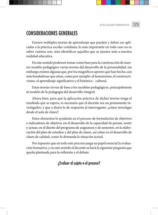 175
EVALUACIÓN FORMATIVA
CONSIDERACIONES GENERALES
Existen múltiples teorías de aprendizaje que pueden y deben ser apli-
cadas a la práctica escolar cotidiana, lo más importante en todo caso no es
saber cuántas son, sino identificar aquellas que se ajusten más a nuestra
realidad educativa.
En este sentido podemos tomar como base para la construcción de nues-
tro modelo pedagógico varias teorías del desarrollo de la personalidad, sin
embargo existen algunas que, por los magníficos aportes que han hecho, son
más bondadosas que otras, como por ejemplo: el humanismo, el constructi-
vismo, el aprendizaje significativo y el histórico - cultural.
Estas teorías sirven de base a los modelos pedagógicos, principalmente
al modelo de la pedagogía del desarrollo integral.
Ahora bien, para que la aplicación práctica de dichas teorías tenga el
resultado que se espera, es necesario que el docente sea un permanente in-
vestigador, y que a diario le de respuesta al interrogante: ¿cómo investigar
desde el aula de clases?
Estos elementos le ayudarán en el proceso de formulación de objetivos
e indicadores de objetivo, en el desarrollo de la capacidad de pensar, sentir
y actuar, en el diseño del programa de asignatura y de semestre, en la elabo-
ración del plan de estudios y del plan de clases, así cómo en el desarrollo de
clases de calidad, como lo demanda la situación actual.
Por supuesto que en todo este proceso juega un papel esencial la evalua-
ción formativa, y en este sentido el docente se hará la siguiente pregunta que
queda planteada para la reflexión y el debate:
¿Evaluar al sujeto o el proceso?
 