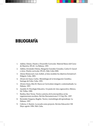 1. Addine, Fátima. Diseño y Desarrollo Curricular. Material Básico del Curso
de Maestría. IPLAC. La Habana. 1995
2. Addine, Fernández Fátima, Margarita González González, Carlos O. Garcel
y otros. Diseño curricular. IPLAC, Hab, Cuba 2000.
3. Alonso Betancourt, Luis Anibal. ¿Cómo modelar los objetivos formativos?.
Holguín. Cuba. 2001.
4. Alvarez de Zayas, Carlos. Metodología de la Investigación Científica.
Santiago de Cuba. Cuba. 1995.
5. Alvarez Zayas, Rita M. Hacia un Curriculum integral y contextualizado. La
Habana. 1997.
6. Ausubel, D. Psicología Educativa. Un punto de vista cognoscitivo, México,
Ed. Trillas, 1980.
7. Bardisa, Ruiz Teresa. Teoría y práctica de la micropolítica en las
organizaciones escolares. Revista Iberoamericana # 15 Sep-Dic. 1997.
8. Bermúdez Serguera, Rogelio. Teoría y metodología del aprendizaje. La
Habana. 1997.
9. Cabrera, S. Ramón. La escuela como proyecto. Revista Educación # 88
Mayo-agosto 1996. Hab. Cuba.
BIBLIOGRAFÍA
 