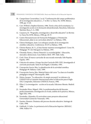 178 PEDAGOGÍA Y DOCENCIA UNIVERSITARIA: Hacia una Didáctica de la Educación Superior.
10. Campechano Covarrubias, J. et al: “Conformación del campo problemático
de la investigación educativa (...)” en Rev. La Tarea, No. 10/98, México,
1998, pp. 13-20.
11. Carr, Wilfred y Stephen Kemmis, 1986, Teoría crítica de la enseñanza. La
investigación acción en la formación del profesorado, Barcelona, Ediciones
Martínez Roca, S. A, 1988.
12. Casanova, R.: “Posgrados, investigación y desarrollo educativo” en Revista
La Tarea No.10/98, México, 1998, pp. 28-37.
13. Centro Iberoamericano de Formación Pedagógica y Orientación
Educacional. ¿Qué es un curriculum abierto?. La Habana. 1996.
14. Chávez Rodríguez, Justo. Los enfoques actuales de la investigación
científico-educativa. Conferencia. ICCP. La Habana. 1998.
15. Chirino Ramos, M. V.: ¿Cómo formar maestros investigadores?. Curso 59,
Pedagogía ’97, Ed. Palcograf, La Habana, 1997.
16. Chomsky Noam, y Hernz Dieterich. La sociedad global - Educación,
mercado y democracia. Casa Editora Abril. 1997. Hab. Cuba.
17. Coel, César. El marco curricular de una escuela renovada. Edit Popular.
España. 1997.
18. Colectivo de autores. (Grupo Sección Currículo DIE-CEP). Investigando el
currículo practicado. Santa Fe de Bogotá. Colombia. 1995.
19. Concepción García, Rita. La planificación de la actividad científica.
Pedagogía 99. Habana. Cuba. 1999.
20. Concepción García, Rita. Material básico del curso “La clase en el modelo
pedagógico integral”. Barranquilla. 2004.
21. Delors, Jacques. “La educación o la utopía necesaria”, en informe a la
UNESCO de la Comisión Internacional sobre la Educación para el Siglo
XXI, Compendio, Ediciones UNESCO, Francia, 1996.
22. Elliot, J. La investigación - acción en la escuela. Ediciones Morata. Madrid.
1988.
23. Fernández Pérez, Miguel, 1994, La profesionalización del docente:
perfeccionamiento, investigación en el aula, análisis de la práctica, México,
Siglo XXI, 1994.
24. Fernández, Alejandra. El curriculum como proyecto educacional.
Universidad Central de Venezuela. 1992.
25. Fuentes, Homero. Dinámica del proceso docente educativo. Santiago de
Cuba. 1998.
26. Galtfredi, J. Carlos. La pertinencia de la Educación Superior. (RESALC.
1996. Folleto # 6
 