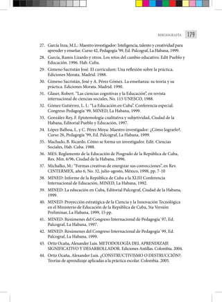 179
BIBLIOGRAFÍA
27. García Inza, M.L.: Maestro investigador: Inteligencia, talento y creatividad para
aprender y enseñar. Curso 42, Pedagogía ’99, Ed. Palcograf, La Habana, 1999.
28. García, Ramis Lizardo y otros. Los retos del cambio educativo. Edit Pueblo y
Educación. 1996. Hab. Cuba.
29. Gimeno Sacristán José. El curriculum: Una reflexión sobre la práctica.
Ediciones Morata. Madrid. 1988.
30. Gimeno Sacristán, José y A. Pérez Gómez. La enseñanza: su teoría y su
práctica. Ediciones Morata. Madrid. 1990.
31. Glaser, Robert. “Las ciencias cognitivas y la Educación”, en revista
internacional de ciencias sociales, No. 115 UNESCO, 1988.
32. Gómez Gutiérrez, L. I.: “La Educación en Cuba”. Conferencia especial.
Congreso Pedagogía`99, MINED, La Habana, 1999.
33. González Rey, F. Epistemología cualitativa y subjetividad, Ciudad de la
Habana, Editorial Pueblo y Educación, 1997.
34. López Balboa, L. y C. Pérez Moya: Maestro investigador: ¿Cómo lograrlo?.
Curso 26, Pedagogía ’99, Ed. Palcograf, La Habana, 1999.
35. Machado, B. Ricardo. Cómo se forma un investigador. Edit. Ciencias
Sociales, Hab. Cuba. 1988.
36. MES: Reglamento de la Educación de Posgrado de la República de Cuba,
Res. Min. 6/96, Ciudad de la Habana, 1996.
37. Michalko, M.: “Formas creativas de energizar sus convecciones”, en Rev.
CINTERMEX, año 6, No. 32, julio-agosto, México, 1998, pp. 7-10
38. MINED: Informe de la República de Cuba a la XLIII Conferencia
Internacional de Educación, MINED, La Habana, 1992.
39. MINED: La educación en Cuba, Editorial Palcograf, Ciudad de la Habana,
1999.
40. MINED: Proyección estratégica de la Ciencia y la Innovación Tecnológica
en el Ministerio de Educación de la República de Cuba, 5ta Versión
Preliminar, La Habana, 1999, 15 pp.
41. MINED: Resúmenes del Congreso Internacional de Pedagogía`97, Ed.
Palcograf, La Habana, 1997.
42. MINED: Resúmenes del Congreso Internacional de Pedagogía`99, Ed.
Palcograf, La Habana, 1999.
43. Ortiz Ocaña, Alexander Luis. METODOLOGÍA DEL APRENDIZAJE
SIGNIFICATIVO Y DESARROLLADOR. Ediciones Antillas. Colombia. 2004.
44. Ortiz Ocaña, Alexander Luis. ¿CONSTRUCTIVISMO O DESTRUCCIÓN?:
Teorías de aprendizaje aplicadas a la práctica escolar. Colombia. 2005.
 