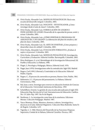 180 PEDAGOGÍA Y DOCENCIA UNIVERSITARIA: Hacia una Didáctica de la Educación Superior.
45. Ortiz Ocaña, Alexander Luis. MODELOS PEDAGÓGICOS: Hacia una
escuela del desarrollo integral. Colombia. 2005.
46. Ortiz Ocaña, Alexander Luis. DOCENTE - INVESTIGADOR: ¿Cómo
investigar desde el aula de clases?. Colombia. 2005.
47. Ortiz Ocaña, Alexander Luis. FORMULACIÓN DE LOGROS E
INDICADORES DE LOGRO: Desarrollo de la capacidad de pensar, sentir y
actuar. Colombia. 2005.
48. Ortiz Ocaña, Alexander Luis. ¿CÓMO DISEÑAR EL PROGRAMA DE
ASIGNATURA Y DE GRADO?: La elaboración del plan de estudios y del
plan de clases. Colombia. 2005.
49. Ortiz Ocaña, Alexander Luis. EL ARTE DE ENSEÑAR: ¿Cómo preparar y
desarrollar clases de calidad?. Colombia. 2005.
50. Ortiz Ocaña, Alexander Luis. EVALUACIÓN FORMATIVA: ¿Evaluar al
sujeto o el proceso?. Colombia. 2005.
51. Ortiz Ocaña, Alexander Luis. MODELOS PEDAGÓGICOS: Investigación,
Curriculum y Evaluación. Editorial Antillas. Barranquilla. Colombia. 2005.
52. Pérez Rodríguez, G. et al: Metodología de la Investigación Educacional, Ed.
Pueblo y Educación, La Habana, 1996.
53. Piaget, J., Psicología y Pedagogía, México, Editorial Ariel, 1976.
54. Piaget, Jean (1976): Investigaciones sobre la contradicción. Siglo XXI. Madrid.
55. Rogers, Carl (1991) Libertad y Creatividad en la Educación: Editorial
Paidós. España.
56. Rogers, C., El proceso de conversión en persona, Buenos Aires, Paidós, 1961.
57. Rubinstein, S. L. El proceso del pensamiento, La Habana, Editorial
Universitaria, 1966.
58. Rul, Joan y otros. Investigar para renovar en educación Instituto de Ciencias
de la Educación. Universidad Autónoma de Barcelona. 1992
59. Schiefelbein, Ernesto. La gestión de una escuela adecuada para el siglo XXI.
Educación Hog. Revista de la Conf. Interamericana de Educación. Católica.
No. 131 Julio-Sep. 1997. Sta Fe de Bogotá.
60. Stenhouse, L. La investigación como base de la enseñanza. Ediciones
Morata. Colección Pedagogía. Madrid. 1987.
61. Vasco Montoya, Eloisa. Maestros, alumnos y saberes. Investigación y
docencia en el aula. Editorial Magisterio. Colección Mesa Redonda. Santa Fe
de Bogotá. Colombia. (s/f)
62. Vigotsky, L. S. 1960, Historia del Desarrollo de las Funciones Psíquicas
Superiores, Ciudad de la Habana, Editorial Científico Técnica, 1987.
 