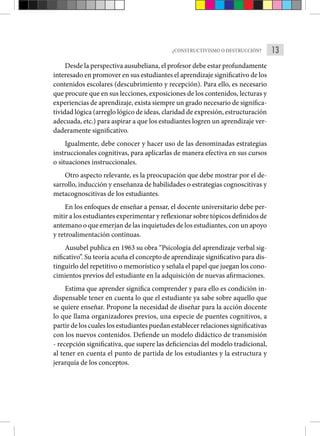 13
¿CONSTRUCTIVISMO O DESTRUCCIÓN?
Desde la perspectiva ausubeliana, el profesor debe estar profundamente
interesado en promover en sus estudiantes el aprendizaje significativo de los
contenidos escolares (descubrimiento y recepción). Para ello, es necesario
que procure que en sus lecciones, exposiciones de los contenidos, lecturas y
experiencias de aprendizaje, exista siempre un grado necesario de significa-
tividad lógica (arreglo lógico de ideas, claridad de expresión, estructuración
adecuada, etc.) para aspirar a que los estudiantes logren un aprendizaje ver-
daderamente significativo.
Igualmente, debe conocer y hacer uso de las denominadas estrategias
instruccionales cognitivas, para aplicarlas de manera efectiva en sus cursos
o situaciones instruccionales.
Otro aspecto relevante, es la preocupación que debe mostrar por el de-
sarrollo, inducción y enseñanza de habilidades o estrategias cognoscitivas y
metacognoscitivas de los estudiantes.
En los enfoques de enseñar a pensar, el docente universitario debe per-
mitir a los estudiantes experimentar y reflexionar sobre tópicos definidos de
antemano o que emerjan de las inquietudes de los estudiantes, con un apoyo
y retroalimentación continuas.
Ausubel publica en 1963 su obra “Psicología del aprendizaje verbal sig-
nificativo”. Su teoría acuña el concepto de aprendizaje significativo para dis-
tinguirlo del repetitivo o memorístico y señala el papel que juegan los cono-
cimientos previos del estudiante en la adquisición de nuevas afirmaciones.
Estima que aprender significa comprender y para ello es condición in-
dispensable tener en cuenta lo que el estudiante ya sabe sobre aquello que
se quiere enseñar. Propone la necesidad de diseñar para la acción docente
lo que llama organizadores previos, una especie de puentes cognitivos, a
partir de los cuales los estudiantes puedan establecer relaciones significativas
con los nuevos contenidos. Defiende un modelo didáctico de transmisión
- recepción significativa, que supere las deficiencias del modelo tradicional,
al tener en cuenta el punto de partida de los estudiantes y la estructura y
jerarquía de los conceptos.
 