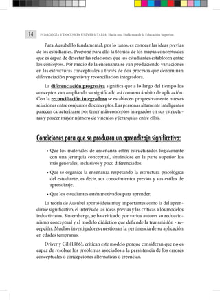 14 PEDAGOGÍA Y DOCENCIA UNIVERSITARIA: Hacia una Didáctica de la Educación Superior.
Para Ausubel lo fundamental, por lo tanto, es conocer las ideas previas
de los estudiantes. Propone para ello la técnica de los mapas conceptuales
que es capaz de detectar las relaciones que los estudiantes establecen entre
los conceptos. Por medio de la enseñanza se van produciendo variaciones
en las estructuras conceptuales a través de dos procesos que denominan
diferenciación progresiva y reconciliación integradora.
La diferenciación progresiva significa que a lo largo del tiempo los
conceptos van ampliando su significado así como su ámbito de aplicación.
Con la reconciliación integradora se establecen progresivamente nuevas
relaciones entre conjuntos de conceptos. Las personas altamente inteligentes
parecen caracterizarse por tener más conceptos integrados en sus estructu-
ras y poseer mayor número de vínculos y jerarquías entre ellos.
Condiciones para que se produzca un aprendizaje significativo:
• Que los materiales de enseñanza estén estructurados lógicamente
con una jerarquía conceptual, situándose en la parte superior los
más generales, inclusivos y poco diferenciados.
• Que se organice la enseñanza respetando la estructura psicológica
del estudiante, es decir, sus conocimientos previos y sus estilos de
aprendizaje.
• Que los estudiantes estén motivados para aprender.
La teoría de Ausubel aportó ideas muy importantes como la del apren-
dizaje significativo, el interés de las ideas previas y las críticas a los modelos
inductivistas. Sin embargo, se ha criticado por varios autores su reduccio-
nismo conceptual y el modelo didáctico que defiende la transmisión - re-
cepción. Muchos investigadores cuestionan la pertinencia de su aplicación
en edades tempranas.
Driver y Gil (1986), critican este modelo porque consideran que no es
capaz de resolver los problemas asociados a la persistencia de los errores
conceptuales o concepciones alternativas o creencias.
 