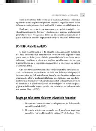 15
¿CONSTRUCTIVISMO O DESTRUCCIÓN?
Dada la abundancia de las teorías de la enseñanza, hemos de seleccionar
aquella que por su amplitud comprensiva, relevancia y significatividad, facilite
lasbasesnecesariasparaentenderlaaccióndidáctica,comoactividadinteractiva.
Desde esta concepción la enseñanza es un proceso de interrelación y cla-
rificacióncontinuaentredocentesyestudiantesenelmarcodeunclimasocial
generado por estos protagonistas dentro de un contexto comunitario, en el
que se manifiestan una serie de problemáticas que el estudiante debe resolver.
LAS TENDENCIAS HUMANISTAS:
El núcleo central del papel del docente en una educación humanista
está dado en una relación de respeto con sus estudiantes. El profesor debe
partir siempre, de las potencialidades y necesidades individuales de los es-
tudiantes y con ello crear y fomentar un clima social fundamental para que
la comunicación de la información académica y la emocional sea exitosa
(Hamachek, 1987).
Otra característica importante del docente universitario humanista, aso-
ciada con la anterior, es que debe ser un facilitador de la capacidad potencial
de autorrealización de los estudiantes. Sus esfuerzos didácticos, deben estar
encaminados a lograr que las actividades de los estudiantes sean autodirigi-
das fomentando el autoaprendizaje y la creatividad. El docente universitario
no debe limitar ni poner restricciones en la entrega de los materiales peda-
gógicos, más bien debe proporcionarles a los estudiantes, todos los que estén
a su alcance (Rogers, 1978).
Rasgos que debe poseer el docente universitario humanista:
1. Debe ser un docente interesado en la persona total de los estudi-
antes (Hamachek, 1987).
2. Debe estar abierto ante nuevas formas de enseñanza u opciones
educativas (Carlos, Hernández y García, 1991; Sebastián, 1986).
 