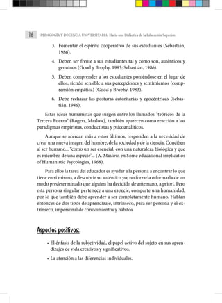 16 PEDAGOGÍA Y DOCENCIA UNIVERSITARIA: Hacia una Didáctica de la Educación Superior.
3. Fomentar el espíritu cooperativo de sus estudiantes (Sebastián,
1986).
4. Deben ser frente a sus estudiantes tal y como son, auténticos y
genuinos (Good y Brophy, 1983; Sebastián, 1986).
5. Deben comprender a los estudiantes poniéndose en el lugar de
ellos, siendo sensible a sus percepciones y sentimientos (comp-
rensión empática) (Good y Brophy, 1983).
6. Debe rechazar las posturas autoritarias y egocéntricas (Sebas-
tián, 1986).
Estas ideas humanistas que surgen entre los llamados “teóricos de la
Tercera Fuerza” (Rogers, Maslow), también aparecen como reacción a los
paradigmas empiristas, conductistas y psicoanalíticos.
Aunque se acercan más a estos últimos, respon­
den a la necesidad de
crear una nueva imagen del hombre, de la sociedad y de la ciencia. Conciben
al ser humano... “como un ser esencial, con una naturaleza biológica y que
es miembro de una especie”... (A. Maslow, en Some educational implicatios
of Huma­
nistic Psycologies, 1968).
Para ellos la tarea del educador es ayudar a la persona a encon­trar lo que
tiene en sí mismo, a descubrir su auténtico yo; no forzarla o formarla de un
modo predeterminado que alguien ha decidido de antemano, a priori. Pero
esta persona singular pertenece a una especie, comparte una humanidad,
por lo que también debe aprender a ser completamente humano. Hablan
entonces de dos tipos de aprendizaje, intrínseco, para ser persona y el ex-
trínseco, impersonal de conocimientos y hábitos.
Aspectos positivos:
• El énfasis de la subjetividad, el papel activo del sujeto en sus apren-
dizajes de vida creativos y significativos.
• La atención a las diferencias individuales.
 
