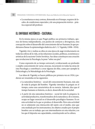 18 PEDAGOGÍA Y DOCENCIA UNIVERSITARIA: Hacia una Didáctica de la Educación Superior.
• La enseñanza es muy costosa, demorada en el tiempo, requiere de lo-
cales, de condiciones especiales y de una preparación teórico - prác-
tica especial del profesor.
EL ENFOQUE HISTÓRICO - CULTURAL:
En la misma época en que Piaget publica sus primeros trabajos, apa-
rece de forma independiente, con puntos de contacto y diver­
gencia, otra
concepción sobre el desarrollo del conocimiento del ser humano, lo que pu-
diéramos llamar la epistemología dialéctica de L. S. Vigotsky (1896 -1934).
Vigotsky vive y realiza su obra en una época de auge revoluciona­
rio en
todas las esferas de la vida, en las relaciones sociales, políticas, económicas y
artísticas de la naciente Unión Soviética. Sus ideas constituyen una creación
que revoluciona la Psicología, la pone “sobre sus pies”.
Como expresión de su tiempo universal y evidenciando un profundo
y amplio conocimiento de varias ciencias, incursionó en todas las áreas de
esta Psicología y contribuyó a crear algunas de ellas, como por ejemplo la
Defec­
tología y la Metodología de la Psicología.
Las ideas de Vigotsky se hacen públicas por primera vez en 1924 y pu-
dieran ser resumidas en las siguientes:
• La naturaleza histórico - social del conocimiento humano, más aún
de toda la psiquis del hombre. Vigotsky introduce la psiquis en el
tiempo, como una característica de su esencia. Además, dice que el
tiempo humano es historia, es decir, desarrollo de la sociedad.
• A partir de esta naturaleza histórico - social de todo lo psíquico, la
actividad productiva, transformadora de la naturale­za y de sí mismo,
ocupa un lugar esencial en el desarrollo psicológico humano. Es en
esta actividad en la que se produce el desarrollo. Pero esta actividad
no es solamente una interacción del sujeto con el medio, sino que
esta mediada por los instrumen­
tos, los objetos creados por el propio
hombre con su trabajo, que son intermediarios en esta relación y en
los que él deposita sus capacidades, constituyendo así la cultura.
 