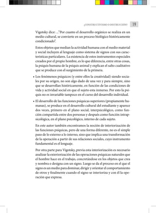 19
¿CONSTRUCTIVISMO O DESTRUCCIÓN?
Vigotsky dice: ...”Por cuanto el desarrollo orgánico se realiza en un
medio cultural, se convierte en un proceso biológico históricamente
condicionado”.
Estos objetos que median la actividad humana con el medio material
y social incluyen al lenguaje como sistema de signos con sus carac-
terísticas particulares. La existencia de estos instrumentos especiales
creados por el propio hombre, es lo que diferencia, entre otras cosas,
la psi­
quis humana de la psiquis animal y explican el salto cualitativo
que se produce con el surgimiento de la primera.
• Los fenómenos psíquicos (y entre ellos la creatividad) siendo socia-
les por su origen, no son algo dado de una vez y para siem­
pre, sino
que se desarrollan históricamente, en función de las condiciones de
vida y actividad social en que el sujeto esta inmerso. Por esto la psi-
quis no es invariable tampoco en el curso del desarrollo individual.
• El desarrollo de las funciones psíquicas superiores (propia­
mente hu-
manas), se produce en el desarrollo cultural del estudiante y aparece
dos veces, primero en el plano social, interpsicológico, como fun-
ción compartida entre dos personas y después como función intrap-
sicológica, en el plano psicológico, interno de cada suje­
to.
En este autor también encontramos la noción de interiorización de
las funciones psíquicas, pero de una forma diferente, no es el simple
paso de lo externo a lo interno, sino que implica una transformación
de la operación a partir de sus relaciones socia­
les, cuyo instrumento
fundamental es el lenguaje.
Por otra parte para Vigotsky, previa esta interiorización es necesario
analizar la exteriorización de las operaciones psíquicas naturales que
el hombre hace en el trabajo, concretándose en los objetos que crea
y nombra o designa con un signo. Luego se da el proceso en el que el
signo es un medio para dominar, dirigir y orientar el compor­tamiento
de otros y finalmente cuando el signo se interioriza y con él la ope-
ración que expresa.
 