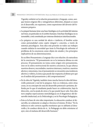 20 PEDAGOGÍA Y DOCENCIA UNIVERSITARIA: Hacia una Didáctica de la Educación Superior.
Vigotsky enfatizó en la relación pensamiento y lenguaje, como, aun-
que tienen orígenes filo y ontogenéticos diferentes, después se unen
en el desarrollo, sin separarse, como expresiones del devenir del fe-
nómeno psíquico.
• La psiquis humana tiene una base fisiológica en la actividad del sistema
nervioso, en particular en el cerebro humano. Esta base fisiológica no es
inmutable y está constituida por sistemas dinámicos interfuncionales.
• Lo psíquico es una unidad de afecto e intelecto, el hombre actúa
como personalidad como sujeto integral y concreto, a través de
sistemas psicológicos. Esta idea está presente en todos sus trabajos
cuando enfatiza la necesidad que tiene la Psicología de enfrentar el
problema de la conciencia como objeto de estudio y los principios
explicativos de sus determinaciones.
En su libro Pensamiento y Lenguaje dice con relación a la naturaleza
de la conciencia: “El pensamiento no es la instancia última en este
proceso. El pensamiento no toma como origen otro pensamiento,
sino en la esfera motivacional de nuestra conciencia, la que abarca
nuestros deseos y necesidades, nuestros intereses y moti­vos, nuestros
afectos y emociones, tras el pensamiento se encuentra una tendencia
afectiva y volitiva, la única que puede dar respuesta al último por qué
en el análisis del pensamiento y del comportamiento.”
• En la obra de Vigotsky también tiene mucha fuerza la idea del desa-
rrollo potencial y real de lo psíquico. Esto se evidencia, entre otras
cosas, en su concepto de zona de desarrollo potencial o próximo, de-
finida por lo que el estudiante puede hacer en colabora­
ción, bajo la
dirección, con la ayuda de otros y lo que puede hacer solo. Esta idea
tuvo amplias repercusiones metodológicas en el diagnóstico del de-
sarrollo intelectual, en la Defectología y en la Psicología Pedagógica.
• Esta es la base de otra idea importante, la educación conduce al de-
sarrollo, no solamente se adapta o favorece el mismo. Él dice: “En la
infancia es solo correcta aquella enseñanza que se adelanta al desa-
rrollo y lo conduce detrás de sí... la Pedagogía no debe orientarse al
ayer, sino al mañana del desarrollo humano.”
 