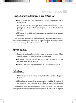 21
¿CONSTRUCTIVISMO O DESTRUCCIÓN?
Características metodológicas de la obra de Vigotsky:
• La concepción del origen filosófico de los principios explicati­
vos de
la Psicología.
• Las relaciones entre teoría y práctica, esta última comprendida como
principio constructivo de la ciencia y no solo como fuente de veri-
ficación.
• El énfasis en el análisis cualitativo y no solo cuantitativo en el estudio
psicológico.
Estas ideas se concretan en el método genético experimental que indica
como el fundamental para el estudio de lo psíquico y en la concepción de la
zona de desarrollo potencial anteriormente explicada.
Aspectos positivos:
• La consideración de lo histórico - social como determinante del de-
sarrollo creativo de la personalidad del estudiante.
• El papel del lenguaje y de los instrumentos de trabajo como media-
dores de todo proceso creativo.
• La relación entre el desarrollo potencial y actual de lo psíquico.
Limitaciones:
• El énfasis excesivo en lo intelectual, “intelectualización de lo psico-
lógico”.
• El insuficiente desarrollo y comprobación científica de muchas de
sus ideas, por el corto tiempo de su trabajo en la cien­
cia psicológica.
Las ideas de Vigotsky han tenido una amplia aplicación en la Psicología
y Pedagogía de orientación materialista dialéctica, en particular en la psico-
 