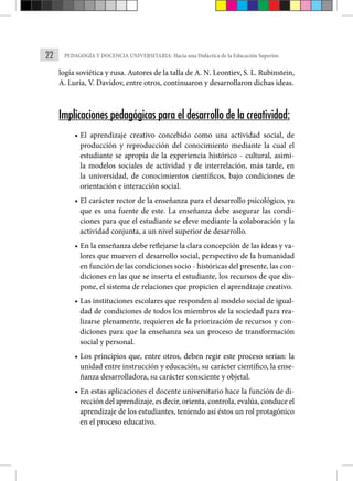 22 PEDAGOGÍA Y DOCENCIA UNIVERSITARIA: Hacia una Didáctica de la Educación Superior.
logía soviética y rusa. Autores de la talla de A. N. Leontiev, S. L. Rubinstein,
A. Luria, V. Davidov, entre otros, continuaron y desarrollaron dichas ideas.
Implicaciones pedagógicas para el desarrollo de la creatividad:
• El aprendizaje creativo concebido como una actividad social, de
produc­
ción y reproducción del conocimiento mediante la cual el
estudiante se apropia de la experiencia histórico - cultural, asimi-
la modelos sociales de actividad y de interrelación, más tarde, en
la universidad, de conocimientos científicos, bajo condiciones de
orientación e interacción social.
• El carácter rector de la enseñanza para el desarrollo psicológico, ya
que es una fuente de este. La enseñanza debe asegurar las condi-
ciones para que el estudiante se eleve mediante la colaboración y la
actividad conjunta, a un nivel superior de desarrollo.
• En la enseñanza debe reflejarse la clara concepción de las ideas y va-
lores que mueven el desarrollo social, perspectivo de la humanidad
en función de las condiciones socio - históricas del presente, las con-
diciones en las que se inserta el estudiante, los recursos de que dis-
pone, el sistema de relaciones que propi­
cien el aprendizaje creativo.
• Las instituciones escolares que responden al modelo social de igual-
dad de condiciones de todos los miembros de la sociedad para rea-
lizarse plenamente, requieren de la priorización de recursos y con-
diciones para que la enseñanza sea un proceso de transforma­
ción
social y personal.
• Los principios que, entre otros, deben regir este proceso serían: la
unidad entre instrucción y educación, su carácter científico, la ense-
ñanza desarrolladora, su carácter consciente y objetal.
• En estas aplicaciones el docente universitario hace la función de di-
rección del aprendizaje, es decir, orienta, controla, evalúa, conduce el
aprendizaje de los estudiantes, teniendo así éstos un rol protagónico
en el proceso educativo.
 