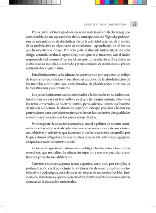23
¿CONSTRUCTIVISMO O DESTRUCCIÓN?
Por su parte la Psicología de orientación materialista dialéctica en grupo
considerable de sus aplicaciones de las concepciones de Vigotsky padecie-
ron de mecanicismo, de absolutización de la acti­
vidad externa, de lo social,
de la modelación en el proceso de enseñanza - aprendizaje, de tal forma
que lo subjetivo se diluye. Por otra parte el docente universitario no solo
dirige, controla, evalúa el aprendizaje sino que es el máximo, casi el único
responsable del mismo. A su vez el docente universitario está también en
cierta medida modela­
do, coartado por un conjunto de normativas y planes
centraliza­
dos e igualitarios.
Estas limitaciones de la educación superior son por supuesto un reflejo
de fenómenos económicos y sociales más amplios, de la absolutización de
los métodos administrativos, centralizados, de planificación directiva, de
burocratización y autoritarismo.
Los países latinoamericanos, orientados a la inserción en su ámbito na-
tural, como vía para su desarrollo y en el que tienen que asumir, solucionar
los retos universales de nuestro tiempo, pero, además, tienen que hacerlo
de manera autóctona, la educación superior tiene que preparar a las nuevas
generaciones para que intenten atenuar o frenar las crecientes desigualdades
económicas y sociales con los países desarrollados.
Por otra parte, la situación económica, social y política de nuestro conti-
nente es diferente al resto del planeta, tenemos condiciones externas e inter-
nas, objetivas y subjetivas que favorecen y desfavorecen este desarrollo, por
lo que estamos obligados a buscar nuestras propias alternativas pedagógicas,
adaptadas a nuestro contexto social.
La situación que tiene Latinoamérica obliga a los docentes a buscar vías
novedosas, que revitalicen la educación superior y que nos permitan cons-
truir un proyecto social diferente.
Tenemos entonces, algunas tareas urgentes, como son, por ejem­
plo, la
profundización en el conocimiento y valoración de nuestra realidad socio-
educativa y pedagógica, para elaborar estrategias de respuestas flexibles, fun-
cionales, autóctonas y que recojan creadora y críticamente los avances de las
ciencias de la educación universales.
 