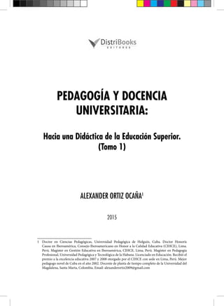 PEDAGOGÍA Y DOCENCIA
UNIVERSITARIA:
Hacia una Didáctica de la Educación Superior.
(Tomo 1)
ALEXANDER ORTIZ OCAÑA1
2015
1 Doctor en Ciencias Pedagógicas, Universidad Pedagógica de Holguín, Cuba. Doctor Honoris
Causa en Iberoamérica, Consejo Iberoamericano en Honor a la Calidad Educativa (CIHCE), Lima.
Perú. Magíster en Gestión Educativa en Iberoamérica, CIHCE, Lima, Perú. Magíster en Pedagogía
Profesional, Universidad Pedagógica y Tecnológica de la Habana. Licenciado en Educación. Recibió el
premio a la excelencia educativa 2007 y 2008 otorgado por el CIHCE con sede en Lima, Perú. Mejor
pedagogo novel de Cuba en el año 2002. Docente de planta de tiempo completo de la Universidad del
Magdalena, Santa Marta, Colombia. Email: alexanderortiz2009@gmail.com
 