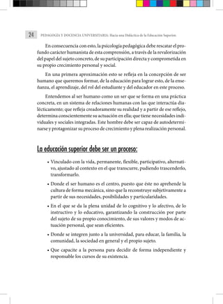 24 PEDAGOGÍA Y DOCENCIA UNIVERSITARIA: Hacia una Didáctica de la Educación Superior.
En consecuencia con esto, la psicología pedagógica debe rescatar el pro-
fundo carácter humanista de esta comprensión, a través de la revalorización
del papel del sujeto concreto, de su participación directa y comprometida en
su propio crecimiento personal y social.
En una primera aproximación esto se refleja en la concepción de ser
humano que queremos formar, de la educación para lograr esto, de la ense-
ñanza, el aprendizaje, del rol del estudiante y del educador en este proceso.
Entendemos al ser humano como un ser que se forma en una práctica
concreta, en un sistema de relaciones humanas con las que inte­
ractúa dia-
lécticamente; que refleja creadoramente su realidad y a partir de ese reflejo,
determina conscientemente su actuación en ella; que tiene necesidades indi-
viduales y sociales integradas. Este hombre debe ser capaz de autodetermi-
narse y protagonizar su proceso de crecimiento y plena realización personal.
La educación superior debe ser un proceso:
• Vinculado con la vida, permanente, flexible, participativo, alternati-
vo, ajustado al contexto en el que transcurre, pudiendo trascenderlo,
transformarlo.
• Donde el ser humano es el centro, puesto que éste no aprehende la
cultura de forma mecánica, sino que la reconstruye subjetiva­mente a
partir de sus necesidades, posibilidades y particulari­
dades.
• En el que se da la plena unidad de lo cognitivo y lo afectivo, de lo
instructivo y lo educativo, garantizando la construcción por parte
del sujeto de su propio conocimiento, de sus valores y modos de ac-
tuación personal, que sean eficientes.
• Donde se integren junto a la universidad, para educar, la familia, la
comunidad, la sociedad en general y el propio sujeto.
• Que capacite a la persona para decidir de forma independiente y
responsable los cursos de su existencia.
 