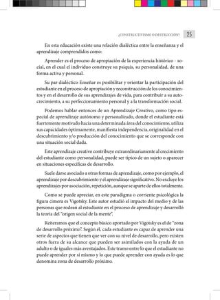 25
¿CONSTRUCTIVISMO O DESTRUCCIÓN?
En esta educación existe una relación dialéctica entre la enseñan­
za y el
aprendizaje comprendidos como:
Aprender es el proceso de apropiación de la experiencia históri­
co - so-
cial, en el cual el individuo construye su psiquis, su personalidad, de una
forma activa y personal.
Su par dialéctico Enseñar es posibilitar y orientar la participación del
estudiante en el proceso de apropiación y recons­trucción de los conocimien-
tos y en el desarrollo de sus aprendi­
zajes de vida, para contribuir a su auto-
crecimiento, a su perfeccionamiento personal y a la transformación social.
Podemos hablar entonces de un Aprendizaje Creativo, como tipo es-
pecial de aprendizaje autónomo y personalizado, donde el estudiante está
fuertemente motivado hacia una determinada área del conoci­miento, utiliza
sus capacidades óptimamente, manifiesta indepen­dencia, originalidad en el
descubrimiento y/o producción del conocimiento que se corresponde con
una situación social dada.
Este aprendizaje creativo contribuye extraordinariamente al crecimiento
del estudiante como personalidad, puede ser típico de un sujeto o aparecer
en situaciones específicas de desarrollo.
Suele darse asociado a otras formas de aprendizaje, como por ejemplo, el
aprendizaje por descubrimiento y el aprendizaje signi­ficativo. No excluye los
aprendizajes por asociación, repetición, aunque se aparte de ellos totalmente.
Como se puede apreciar, en este paradigma o corriente psicológica la
figura cimera es Vigotsky. Este autor estudió el impacto del medio y de las
personas que rodean al estudiante en el proceso de aprendizaje y desarrolló
la teoría del “origen social de la mente”.
Reiteramos que el concepto básico aportado por Vigotsky es el de “zona
de desarrollo próximo”. Según él, cada estudiante es capaz de aprender una
serie de aspectos que tienen que ver con su nivel de desarrollo, pero existen
otros fuera de su alcance que pueden ser asimilados con la ayuda de un
adulto o de iguales más aventajados. Este tramo entre lo que el estudiante no
puede aprender por sí mismo y lo que puede aprender con ayuda es lo que
denomina zona de desarrollo próximo.
 