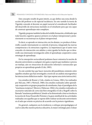 26 PEDAGOGÍA Y DOCENCIA UNIVERSITARIA: Hacia una Didáctica de la Educación Superior.
Este concepto resultó de gran interés, ya que define una zona donde la
acción del profesor es de especial incidencia. En este sentido la teoría de
Vigotsky concede al docente un papel esencial al considerarle facilitador
del desarrollo de estructuras mentales en el estudiante para que sea capaz
de construir aprendizajes más complejos.
Vigotsky propone también la idea de la doble formación, al defender que
toda función cognitiva aparece primero en el plano interpersonal y poste-
riormente se reconstruye en el plano intrapersonal.
Es decir, se aprende en interacción con los demás y se produce el desa-
rrollo cuando internamente se controla el proceso, integrando las nuevas
competencias a la estructura cognitiva. La importancia que el autor ruso
concede a la interacción con adultos y entre iguales ha hecho que se desa-
rrolle una interesante investigación sobre el aprendizaje cooperativo como
estrategia de aprendizaje.
En la concepción sociocultural podemos hacer extensiva la noción de
docente universitario a cualquier otro guía o experto que mediatice o provea
un tutelaje, aún en situaciones de educación informal o extraescolar que
propicia un aprendizaje guiado (Cole, 1985).
En este sentido hay que hacer mención del paralelismo existente entre
aquellos estudios que han investigado a través de un análisis microgenético
las interacciones didácticas madre - hijo (que supone una cierta instrucción).
Los estudios de Bruner y Cole, citados en Linaza, 1984 y los realizados
por McLane, 1987 y Wertsch, 1988 o los estudios realizados sobre aprendi-
zaje cooperativo en grupos pequeños de estudiantes, bajo el paradigma de la
“enseñanza recíproca” (Brown y Palincsar, 1984) y los estudios realizados en
escenarios naturales de corte más bien etnográfico (Cole y Rogoff) sobre la
llamada “enseñanza problémica”, donde se ha demostrado cómo se involucra
la noción de Zona Desarrollo Próximo y la gran similitud de las actividades
realizadas con aquellas que se supone debe realizar un docente universitario
en el aula que oriente su práctica de acuerdo con la postura vigotskiana.
En general, cualquiera sea la tendencia o enfoque psicopedagógico al
cual se adscriba nuestra práctica educativa, la mejor estrategia para evaluar
 