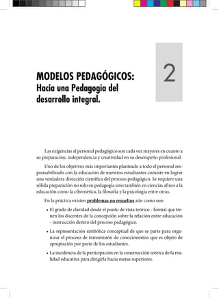Las exigencias al personal pedagógico son cada vez mayores en cuanto a
su preparación, independencia y creatividad en su desempeño profesional.
Uno de los objetivos más importantes planteado a todo el personal res-
ponsabilizado con la educación de nuestros estudiantes consiste en lograr
una verdadera dirección científica del proceso pedagógico. Se requiere una
sólida preparación no solo en pedagogía sino también en ciencias afines a la
educación como la cibernética, la filosofía y la psicología entre otras.
En la práctica existen problemas no resueltos aún como son:
• El grado de claridad desde el punto de vista teórico - formal que tie-
nen los docentes de la concepción sobre la relación entre educación
- instrucción dentro del proceso pedagógico.
• La representación simbólica conceptual de que se parte para orga-
nizar el proceso de transmisión de conocimientos que es objeto de
apropiación por parte de los estudiantes.
• La incidencia de la participación en la construcción teórica de la rea-
lidad educativa para dirigirla hacia metas superiores.
MODELOS PEDAGÓGICOS:
Hacia una Pedagogía del
desarrollo integral.
2
 