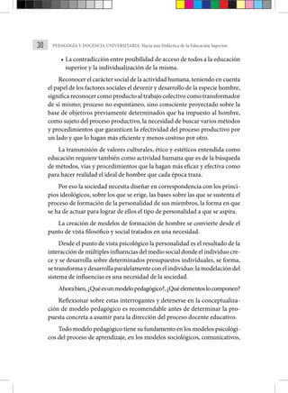 30 PEDAGOGÍA Y DOCENCIA UNIVERSITARIA: Hacia una Didáctica de la Educación Superior.
• La contradicción entre posibilidad de acceso de todos a la educación
superior y la individualización de la misma.
Reconocer el carácter social de la actividad humana, teniendo en cuenta
el papel de los factores sociales el devenir y desarrollo de la especie hombre,
significa reconocer como producto al trabajo colectivo como transformador
de sí mismo; proceso no espontáneo, sino consciente proyectado sobre la
base de objetivos previamente determinados que ha impuesto al hombre,
como sujeto del proceso productivo, la necesidad de buscar varios métodos
y procedimientos que garanticen la efectividad del proceso productivo por
un lado y que lo hagan más eficiente y menos costoso por otro.
La transmisión de valores culturales, ético y estéticos entendida como
educación requiere también como actividad humana que es de la búsqueda
de métodos, vías y procedimientos que la hagan más eficaz y efectiva como
para hacer realidad el ideal de hombre que cada época traza.
Por eso la sociedad necesita diseñar en correspondencia con los princi-
pios ideológicos, sobre los que se erige, las bases sobre las que se sustenta el
proceso de formación de la personalidad de sus miembros, la forma en que
se ha de actuar para lograr de ellos el tipo de personalidad a que se aspira.
La creación de modelos de formación de hombre se convierte desde el
punto de vista filosófico y social tratados en una necesidad.
Desde el punto de vista psicológico la personalidad es el resultado de la
interacción de múltiples influencias del medio social donde el individuo cre-
ce y se desarrolla sobre determinados presupuestos individuales, se forma,
se transforma y desarrolla paralelamente con el individuo: la modelación del
sistema de influencias es una necesidad de la sociedad.
Ahorabien,¿Quéesunmodelopedagógico?,¿Quéelementoslocomponen?
Reflexionar sobre estas interrogantes y detenerse en la conceptualiza-
ción de modelo pedagógico es recomendable antes de determinar la pro-
puesta concreta a asumir para la dirección del proceso docente educativo.
Todo modelo pedagógico tiene su fundamento en los modelos psicológi-
cos del proceso de aprendizaje, en los modelos sociológicos, comunicativos,
 