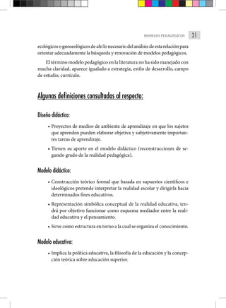 31
MODELOS PEDAGÓGICOS
ecológicosognoseológicosdeahílonecesariodelanálisisdeestarelaciónpara
orientar adecuadamente la búsqueda y renovación de modelos pedagógicos.
El término modelo pedagógico en la literatura no ha sido manejado con
mucha claridad, aparece igualado a estrategia, estilo de desarrollo, campo
de estudio, currículo.
Algunas definiciones consultadas al respecto:
Diseño didáctico:
• Proyectos de medios de ambiente de aprendizaje en que los sujetos
que aprenden pueden elaborar objetiva y subjetivamente importan-
tes tareas de aprendizaje.
• Tienen su aporte en el modelo didáctico (reconstrucciones de se-
gundo grado de la realidad pedagógica).
Modelo didáctico:
• Construcción teórico formal que basada en supuestos científicos e
ideológicos pretende interpretar la realidad escolar y dirigirla hacia
determinados fines educativos.
• Representación simbólica conceptual de la realidad educativa, ten-
drá por objetivo funcionar como esquema mediador entre la reali-
dad educativa y el pensamiento.
• Sirve como estructura en torno a la cual se organiza el conocimiento.
Modelo educativo:
• Implica la política educativa, la filosofía de la educación y la concep-
ción teórica sobre educación superior.
 