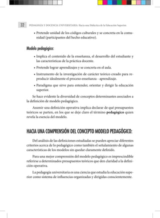 32 PEDAGOGÍA Y DOCENCIA UNIVERSITARIA: Hacia una Didáctica de la Educación Superior.
• Pretende unidad de los códigos culturales y se concreta en la comu-
nidad (participantes del hecho educativo).
Modelo pedagógico:
• Implica el contenido de la enseñanza, el desarrollo del estudiante y
las características de la práctica docente.
• Pretende lograr aprendizajes y se concreta en el aula.
• Instrumento de la investigación de carácter teórico creado para re-
producir idealmente el proceso enseñanza - aprendizaje.
• Paradigma que sirve para entender, orientar y dirigir la educación
superior.
Se hace evidente la diversidad de conceptos determinantes asociados a
la definición de modelo pedagógico.
Asumir una definición operativa implica declarar de qué presupuestos
teóricos se parten, en los que se deje claro el término pedagógico quien
revela la esencia del modelo.
HACIA UNA COMPRENSIÓN DEL CONCEPTO MODELO PEDAGÓGICO:
Del análisis de las definiciones estudiadas se pueden apreciar diferentes
criterios acerca de lo pedagógico como también el señalamiento de algunas
características de los modelos sin quedar claramente definido.
Para una mejor comprensión del modelo pedagógico es imprescindible
referirse a determinados presupuestos teóricos que den claridad a la defini-
ción operativa.
La pedagogía universitaria es una ciencia que estudia la educación supe-
rior como sistema de influencias organizadas y dirigidas conscientemente.
 