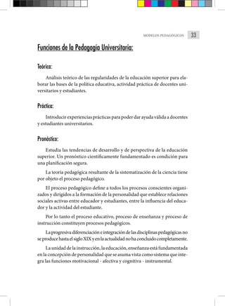 33
MODELOS PEDAGÓGICOS
Funciones de la Pedagogía Universitaria:
Teórica:
Análisis teórico de las regularidades de la educación superior para ela-
borar las bases de la política educativa, actividad práctica de docentes uni-
versitarios y estudiantes.
Práctica:
Introducir experiencias prácticas para poder dar ayuda válida a docentes
y estudiantes universitarios.
Pronóstico:
Estudia las tendencias de desarrollo y de perspectiva de la educación
superior. Un pronóstico científicamente fundamentado es condición para
una planificación segura.
La teoría pedagógica resultante de la sistematización de la ciencia tiene
por objeto el proceso pedagógico.
El proceso pedagógico define a todos los procesos conscientes organi-
zados y dirigidos a la formación de la personalidad que establece relaciones
sociales activas entre educador y estudiantes, entre la influencia del educa-
dor y la actividad del estudiante.
Por lo tanto el proceso educativo, proceso de enseñanza y proceso de
instrucción constituyen procesos pedagógicos.
Laprogresivadiferenciacióneintegracióndelasdisciplinaspedagógicasno
seproducehastaelsigloXIXyenlaactualidadnohaconcluidocompletamente.
La unidad de la instrucción, la educación, enseñanza está fundamentada
en la concepción de personalidad que se asuma vista como sistema que inte-
gra las funciones motivacional - afectiva y cognitiva - instrumental.
 