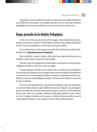 35
MODELOS PEDAGÓGICOS
Apoyados en los presupuestos teóricos anteriores un modelo didáctico,
un modelo de instrucción, un modelo educativo no son más que modelos
pedagógicos en los que predomina uno de estos procesos sobre otro.
Rasgos generales de los Modelos Pedagógicos:
Cada uno revela su esencia a través de rasgos como: objetividad, antici-
pación, pronóstico, carácter corroborable, sistémico concretable a diferentes
niveles y en correspondencia con los procesos que modela.
Si nos detenemos en los rasgos esenciales de la definición podemos de-
terminar los elementos que lo componen:
Base científica o marco teórico referencial que depende del proceso a
modelar y del nivel de concreción del modelo.
Muchas veces los fundamentos analizados se presentan en forma de pa-
radigmas científicos sobre los cuales se erigen.
Los paradigmas científicos son realizaciones científicas universalmente
reconocidas que durante cierto tiempo proporcionan modelos de problemas
y soluciones a una comunidad científica. Se infiere la dependencia de la mo-
delación respecto al paradigma científico del momento histórico concreto
en que se efectúa.
Es una visión generalizada, mayormente aceptada, sobre un fenómeno
así como la mejor manera o procedimiento para investigarlo. Un paradigma
provee una serie de conceptos, de elementos que se asumen en el tratamiento
de un tema. Una vez aceptado, domina la disciplina define lo que se hace
en esta. Si algún estudioso no lo asume, al abordar determinado tema, la
comunidad académica no lo acepta o lo hace sólo periféricamente.
 