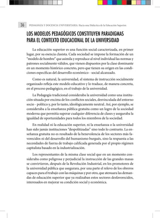 36 PEDAGOGÍA Y DOCENCIA UNIVERSITARIA: Hacia una Didáctica de la Educación Superior.
LOS MODELOS PEDAGÓGICOS CONSTITUYEN PARADIGMAS
PARA EL CONTEXTO EDUCACIONAL DE LA UNIVERSIDAD
La educación superior es una función social caracterizada, en primer
lugar, por su esencia clasista. Cada sociedad se impone la formación de un
“modelo de hombre” que asimila y reproduce al nivel individual las normas y
patrones socialmente válidos, que vienen dispuestos por la clase dominante
en un momento histórico concreto, pero que tienen su origen en las condi-
ciones específicas del desarrollo económico - social alcanzado.
Como es natural, la universidad, el sistema de instrucción socialmente
organizado refleja este modelo educativo y lo traduce, de manera concreta,
en el proceso pedagógico, en el trabajo de la universidad.
La Pedagogía tradicional consideraba la universidad como una institu-
ción situada por encima de los conflictos sociales, desvinculada del entorno
socio - político y, por lo tanto, ideológicamente neutral. Así, por ejemplo, se
consideraba a la enseñanza pública gratuita como un logro de la sociedad
moderna que permitía superar cualquier diferencia de clases y aseguraba la
igualdad de oportunidades para todos los miembros de la sociedad.
En realidad ni la educación superior, ni la enseñanza o la universidad
han sido jamás instituciones “despolitizadas” sino todo lo contrario. La en-
señanza gratuita no es resultado de la benevolencia de los sectores más fa-
vorecidos ni del desarrollo del humanismo burgués, sino la respuesta a las
necesidades de fuerza de trabajo calificada generada por el propio régimen
capitalista basado en la industrialización.
Los representantes de la misma clase social que en un momento con-
sideraba como peligrosa y perjudicial la instrucción de las grandes masas
se convirtieron, después de la Revolución Industrial, en los promotores de
la universidad pública que asegurara, por una parte el relevo de los obreros
capaces para el trabajo con las máquinas y por otro, que atenuara las deman-
das de educación superior que ya realizaban estos sectores desfavorecidos,
interesados en mejorar su condición social y económica.
 