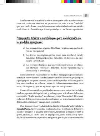 37
MODELOS PEDAGÓGICOS
En el terreno de la teoría de la educación superior se ha manifestado una
constante confrontación entre los promotores de unos u otros “modelos”
que, a su modo de ver, cumplirían con mayor eficacia las funciones sociales
conferidas a la educación superior en general y a la enseñanza en particular.
Presupuestos teóricos y metodológicos para la elaboración de
los modelos pedagógicos:
a) Las concepciones o teorías filosóficas y sociológicas que les sir-
ven de base general.
b) Las teorías psicológicas que les sirven para abordar el papel y
funciones de los componentes personales en el proceso de ense-
ñanza - aprendizaje.
c) Las teorías pedagógicas que les permiten estructurar las relacio-
nes objetivos - contenidos - métodos - medios y evaluación de la
enseñanza y el aprendizaje.
Naturalmente en cualquiera de los modelos pedagógicos pueden encon-
trarse con mayor o menor claridad los fundamentos filosóficos, psicológicos
y pedagógicos en que se asientan, como también pueden realizarse genera-
lizaciones donde se hace abstracción de las diferencias no esenciales entre
unos y otros para agruparlos según sus aspectos más generales.
En este último sentido es posible elaborar una caracterización de dichos
modelos, que nos distinguiría dos grandes grupos: ubicados en la llamada
concepción “Tradicionalista” o en la concepción “Humanista”. Dentro de
cada uno de los grupos nos quedarán ubicadas las muy diversas variantes
de modelos educativos y pedagógicos conocidos.
Para la concepción Tradicionalista, también llamada “externalista” o
Escuela Pasiva, la personalidad es el resultado de la influencia de factores
externos al sujeto: el docente universitario, la familia, el medio social y el
grupo, etcétera. El sujeto tiene un papel pasivo, como asimilador y repro-
ductor de esas influencias positivas o negativas, por lo que la enseñanza debe
 