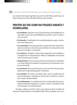 40 PEDAGOGÍA Y DOCENCIA UNIVERSITARIA: Hacia una Didáctica de la Educación Superior.
no siempre tienen igual significación para los individuos, puesto que, en
última instancia no han sido elaborados por ellos mismos.
PRINCIPIOS QUE DEBE ASUMIR UNA PEDAGOGÍA HUMANISTA Y
DESARROLLADORA:
• El estudiante: elemento activo del aprendizaje, personalidad que se
desarrolla a partir de las posibilidades personales y para la interac-
ción con otros.
• El educador: Coordinador de la actividad educativa, guía y orienta-
dor activo del proceso.
• Los contenidos: Principios generales, campos del saber interrelacio-
nados en sistemas y estructuras para afrontar el conocimiento como
proceso de cambio y crecimiento.
• Los objetivos: Dirigidos al desarrollo integral de la personalidad, a
la adquisición de conocimientos, hábitos y habilidades reconocidos
como necesarios por el sujeto.
• El aprendizaje: Proceso en que interviene activamente el estudiantes
y en el que influyen la madurez, la experiencia y las relaciones socia-
les que desarrolla.
• La enseñanza: Dirección del proceso con el uso de las técnicas apro-
piadas para el aprendizaje grupal e individual.
• Los métodos: No existe un método único, sino la combinación de
técnicas diseñadas y utilizadas en función de los objetivos, conteni-
dos y sujetos del aprendizaje.
• Los fundamentos: La autodeterminación, el desarrollo de la perso-
nalidad individual integrada al contexto social, la movilidad social,
el crecimiento y la transformación.
Sin lugar a dudas uno de los críticos más vigorosos de los modelos de
educación tradicionalista es el brasileño Pablo Freyre, fundador de un mo-
 