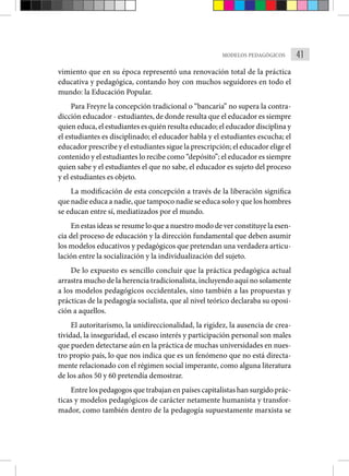 41
MODELOS PEDAGÓGICOS
vimiento que en su época representó una renovación total de la práctica
educativa y pedagógica, contando hoy con muchos seguidores en todo el
mundo: la Educación Popular.
Para Freyre la concepción tradicional o “bancaria” no supera la contra-
dicción educador - estudiantes, de donde resulta que el educador es siempre
quien educa, el estudiantes es quién resulta educado; el educador disciplina y
el estudiantes es disciplinado; el educador habla y el estudiantes escucha; el
educador prescribe y el estudiantes sigue la prescripción; el educador elige el
contenido y el estudiantes lo recibe como “depósito”; el educador es siempre
quien sabe y el estudiantes el que no sabe, el educador es sujeto del proceso
y el estudiantes es objeto.
La modificación de esta concepción a través de la liberación significa
que nadie educa a nadie, que tampoco nadie se educa solo y que los hombres
se educan entre sí, mediatizados por el mundo.
En estas ideas se resume lo que a nuestro modo de ver constituye la esen-
cia del proceso de educación y la dirección fundamental que deben asumir
los modelos educativos y pedagógicos que pretendan una verdadera articu-
lación entre la socialización y la individualización del sujeto.
De lo expuesto es sencillo concluir que la práctica pedagógica actual
arrastra mucho de la herencia tradicionalista, incluyendo aquí no solamente
a los modelos pedagógicos occidentales, sino también a las propuestas y
prácticas de la pedagogía socialista, que al nivel teórico declaraba su oposi-
ción a aquellos.
El autoritarismo, la unidireccionalidad, la rigidez, la ausencia de crea-
tividad, la inseguridad, el escaso interés y participación personal son males
que pueden detectarse aún en la práctica de muchas universidades en nues-
tro propio país, lo que nos indica que es un fenómeno que no está directa-
mente relacionado con el régimen social imperante, como alguna literatura
de los años 50 y 60 pretendía demostrar.
Entre los pedagogos que trabajan en países capitalistas han surgido prác-
ticas y modelos pedagógicos de carácter netamente humanista y transfor-
mador, como también dentro de la pedagogía supuestamente marxista se
 