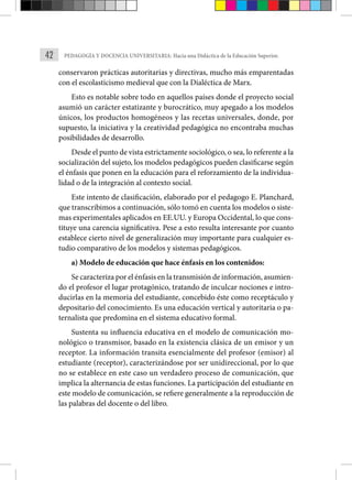 42 PEDAGOGÍA Y DOCENCIA UNIVERSITARIA: Hacia una Didáctica de la Educación Superior.
conservaron prácticas autoritarias y directivas, mucho más emparentadas
con el escolasticismo medieval que con la Dialéctica de Marx.
Esto es notable sobre todo en aquellos países donde el proyecto social
asumió un carácter estatizante y burocrático, muy apegado a los modelos
únicos, los productos homogéneos y las recetas universales, donde, por
supuesto, la iniciativa y la creatividad pedagógica no encontraba muchas
posibilidades de desarrollo.
Desde el punto de vista estrictamente sociológico, o sea, lo referente a la
socialización del sujeto, los modelos pedagógicos pueden clasificarse según
el énfasis que ponen en la educación para el reforzamiento de la individua-
lidad o de la integración al contexto social.
Este intento de clasificación, elaborado por el pedagogo E. Planchard,
que transcribimos a continuación, sólo tomó en cuenta los modelos o siste-
mas experimentales aplicados en EE.UU. y Europa Occidental, lo que cons-
tituye una carencia significativa. Pese a esto resulta interesante por cuanto
establece cierto nivel de generalización muy importante para cualquier es-
tudio comparativo de los modelos y sistemas pedagógicos.
a) Modelo de educación que hace énfasis en los contenidos:
Se caracteriza por el énfasis en la transmisión de información, asumien-
do el profesor el lugar protagónico, tratando de inculcar nociones e intro-
ducirlas en la memoria del estudiante, concebido éste como receptáculo y
depositario del conocimiento. Es una educación vertical y autoritaria o pa-
ternalista que predomina en el sistema educativo formal.
Sustenta su influencia educativa en el modelo de comunicación mo-
nológico o transmisor, basado en la existencia clásica de un emisor y un
receptor. La información transita esencialmente del profesor (emisor) al
estudiante (receptor), caracterizándose por ser unidireccional, por lo que
no se establece en este caso un verdadero proceso de comunicación, que
implica la alternancia de estas funciones. La participación del estudiante en
este modelo de comunicación, se refiere generalmente a la reproducción de
las palabras del docente o del libro.
 