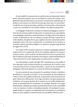 43
MODELOS PEDAGÓGICOS
En este modelo la comunicación se concibe como un instrumento valioso
para la educación superior, pero no constituye la esencia de la misma, otor-
gándosele especial importancia a las técnicas comunicativas utilizadas por el
profesor como emisor; así, todos los recursos que tienen que ver con el domi-
nio del discurso oral, que permiten contribuir a la instrucción y educación tal
y como son concebidas en este modelo, tributan a los objetivos propuestos.
La Pedagogía Tradicional constituye la tendencia pedagógica represen-
tativa de este primer modelo de educación. La misma tiene sus antecedentes
en la pedagogía eclesiástica, particularmente en la figura del jesuita Ignacio
Loyola. Se pretendía en este caso afianzar el poder del Papa, a partir de un
orden absoluto, disciplina férrea, gran rigidez y docentes universitarios bien
preparados para el fin que se proponían. La enseñanza de los jesuitas se
extendió a toda la enseñanza religiosa y se mantuvo con gran auge durante
los siglos XVI y XVII.
En el siglo XVIII comienza a gestarse la tendencia pedagógica llamada
tradicional con el surgimiento de las universidades públicas en Europa y
América Latina, como resultado del desarrollo de las fuerzas productivas,
bajo la influencia del modo de producción burgués, institucionalizándose la
“educación masiva”, como organización necesaria para la sociedad.
Los reformadores sociales del siglo XIX consideraron la universidad el
más adecuado medio institucional para la constitución de la nación y para
el renacimiento moral y social que buscaban. A partir de esta concepción la
pedagogía tradicional adquiere su carácter de tendencia pedagógica.
Los ejes centrales de esta concepción lo constituyen el texto y el profesor.
Se enfatiza el contenido, en el texto y en la transmisión de conocimientos y
valores a través de la palabra del docente. Se pretende la memorización de un
gran volumen de información. Se le exige al profesor una gran preparación
académica, con un gran dominio de su materia; en eso estriba fundamental-
mente su autoridad ante los estudiantes y la sociedad. También se le exigen
determinadascualidadespersonalesquelepermitanhacerusodesuautoridad
y a la vez mantener el orden y la disciplina deseados. Al estudiante le corres-
ponde obedecer, escuchar y ser depositario del conocimiento. Su actividad se
limita en cierta medida a la memorización sin una debida reflexión crítica.
 