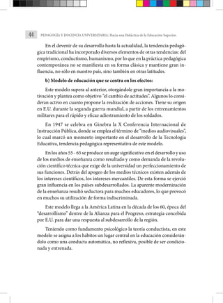 44 PEDAGOGÍA Y DOCENCIA UNIVERSITARIA: Hacia una Didáctica de la Educación Superior.
En el devenir de su desarrollo hasta la actualidad, la tendencia pedagó-
gica tradicional ha incorporado diversos elementos de otras tendencias: del
empirismo, conductismo, humanismo, por lo que en la práctica pedagógica
contemporánea no se manifiesta en su forma clásica y mantiene gran in-
fluencia, no sólo en nuestro país, sino también en otras latitudes.
b) Modelo de educación que se centra en los efectos:
Este modelo supera al anterior, otorgándole gran importancia a la mo-
tivación y plantea como objetivo “el cambio de actitudes”. Algunos lo consi-
deran activo en cuanto propone la realización de acciones. Tiene su origen
en E.U. durante la segunda guerra mundial, a partir de los entrenamientos
militares para el rápido y eficaz adiestramiento de los soldados.
En 1947 se celebra en Ginebra la X Conferencia Internacional de
Instrucción Pública, donde se emplea el término de “medios audiovisuales”,
lo cual marcó un momento importante en el desarrollo de la Tecnología
Educativa, tendencia pedagógica representativa de este modelo.
En los años 55 - 65 se produce un auge significativo en el desarrollo y uso
de los medios de enseñanza como resultado y como demanda de la revolu-
ción científico técnica que exige de la universidad un perfeccionamiento de
sus funciones. Detrás del apogeo de los medios técnicos existen además de
los intereses científicos, los intereses mercantiles. De esta forma se ejerció
gran influencia en los países subdesarrollados. La aparente modernización
de la enseñanza resultó seductora para muchos educadores, lo que provocó
en muchos su utilización de forma indiscriminada.
Este modelo llega a la América Latina en la década de los 60, época del
“desarrollismo” dentro de la Alianza para el Progreso, estrategia concebida
por E.U. para dar una respuesta al subdesarrollo de la región.
Teniendo como fundamento psicológico la teoría conductista, en este
modelo se asigna a los hábitos un lugar central en la educación considerán-
dolo como una conducta automática, no reflexiva, posible de ser condicio-
nada y entrenada.
 