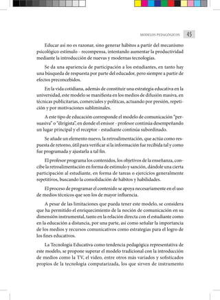 45
MODELOS PEDAGÓGICOS
Educar así no es razonar, sino generar hábitos a partir del mecanismo
psicológico estímulo - recompensa, intentando aumentar la productividad
mediante la introducción de nuevas y modernas tecnologías.
Se da una apariencia de participación a los estudiantes, en tanto hay
una búsqueda de respuesta por parte del educador, pero siempre a partir de
efectos preconcebidos.
En la vida cotidiana, además de constituir una estrategia educativa en la
universidad, este modelo se manifiesta en los medios de difusión masiva, en
técnicas publicitarias, comerciales y políticas, actuando por presión, repeti-
ción y por motivaciones subliminales.
A este tipo de educación corresponde el modelo de comunicación “per-
suasiva” o “dirigista”, en donde el emisor - profesor continúa desempeñando
un lugar principal y el receptor - estudiante continúa subordinado.
Se añade un elemento nuevo, la retroalimentación, que actúa como res-
puesta de retorno, útil para verificar si la información fue recibida tal y como
fue programada y ajustarla a tal fin.
El profesor programa los contenidos, los objetivos de la enseñanza, con-
cibe la retroalimentación en forma de estímulo y sanción, dándole una cierta
participación al estudiante, en forma de tareas o ejercicios generalmente
repetitivos, buscando la consolidación de hábitos y habilidades.
El proceso de programar el contenido se apoya necesariamente en el uso
de medios técnicos que son los de mayor influencia.
A pesar de las limitaciones que pueda tener este modelo, se considera
que ha permitido el enriquecimiento de la noción de comunicación en su
dimensión instrumental, tanto en la relación directa con el estudiante como
en la educación a distancia, por una parte, así como señalar la importancia
de los medios y recursos comunicativos como estrategias para el logro de
los fines educativos.
La Tecnología Educativa como tendencia pedagógica representativa de
este modelo, se propone superar el modelo tradicional con la introducción
de medios como la TV, el video, entre otros más variados y sofisticados
propios de la tecnología computarizada, los que sirven de instrumento
 