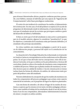 46 PEDAGOGÍA Y DOCENCIA UNIVERSITARIA: Hacia una Didáctica de la Educación Superior.
para alcanzar determinados efectos, propiciar conductas previstas, persua-
dir, crear hábitos, manejar al individuo por una especie de “Ingeniería del
Comportamiento”, sobre bases psicológicas conductistas.
El centro de esta tendencia lo constituyen los medios, el planeamiento
de la instrucción. En este caso, el rol del profesor se expresa en la acción de
programar de determinado modo la información, el conocimiento, de ma-
nera que el estudiante ejecute las acciones que provoquen cambios a partir
del desarrollo de hábitos y habilidades.
Si bien es cierto que el rol del estudiante es más activo y participativo
que en el modelo anterior, algunos lo consideran “pseudoactivo”, ya que
los objetivos y contenidos de la enseñanza están previamente definidos y el
estudiante sólo participa ejecutándolos.
Se critica también esta tendencia pedagógica a partir de la ausen-
cia de elaboración propia y personal del sujeto en la asimilación de los
conocimientos.
La situación de la Tecnología Educativa ha evolucionado en el presente
en América Latina en correspondencia con las condiciones en los diferentes
países. Es así que se han derivado nuevas concepciones, entre ella la ten-
dencia Curricular, en la que se enfatiza en los procedimientos y técnicas del
curriculum, donde se coloca a los medios de enseñanza como componentes
o eslabón del proceso. Nótese que se plantea medios de enseñanza y no me-
dios técnicos pues en calidad de medios o vías de comunicación se toman
incluso hasta las formas de reflexión, de análisis, de valoraciones tanto por
parte del profesor como del estudiante.
Nosotros defendemos la concepción de que los medios de enseñanza son
todos los componentes del proceso pedagógico que actúan como soporte
material de los métodos, con el propósito de lograr los objetivos planteados.
Con esta forma de entender y de ubicar el lugar de los medios de ense-
ñanza, se aprecia que los mismos sirven tanto a la labor pedagógica del pro-
fesor, como también al trabajo de los estudiantes; desde el uso de los textos,
hasta el uso de una computadora, alternándose indistintamente la función
de emisor y receptor en ambos sentidos.
 