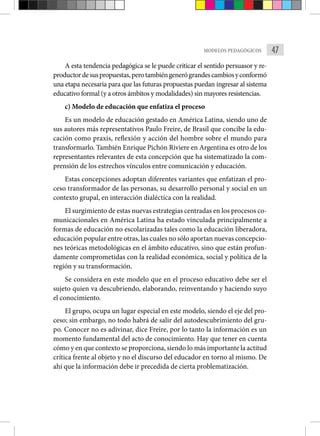 47
MODELOS PEDAGÓGICOS
A esta tendencia pedagógica se le puede criticar el sentido persuasor y re-
productordesuspropuestas,perotambiéngenerógrandescambiosyconformó
una etapa necesaria para que las futuras propuestas puedan ingresar al sistema
educativo formal (y a otros ámbitos y modalidades) sin mayores resistencias.
c) Modelo de educación que enfatiza el proceso
Es un modelo de educación gestado en América Latina, siendo uno de
sus autores más representativos Paulo Freire, de Brasil que concibe la edu-
cación como praxis, reflexión y acción del hombre sobre el mundo para
transformarlo. También Enrique Pichón Riviere en Argentina es otro de los
representantes relevantes de esta concepción que ha sistematizado la com-
prensión de los estrechos vínculos entre comunicación y educación.
Estas concepciones adoptan diferentes variantes que enfatizan el pro-
ceso transformador de las personas, su desarrollo personal y social en un
contexto grupal, en interacción dialéctica con la realidad.
El surgimiento de estas nuevas estrategias centradas en los procesos co-
municacionales en América Latina ha estado vinculada principalmente a
formas de educación no escolarizadas tales como la educación liberadora,
educación popular entre otras, las cuales no sólo aportan nuevas concepcio-
nes teóricas metodológicas en el ámbito educativo, sino que están profun-
damente comprometidas con la realidad económica, social y política de la
región y su transformación.
Se considera en este modelo que en el proceso educativo debe ser el
sujeto quien va descubriendo, elaborando, reinventando y haciendo suyo
el conocimiento.
El grupo, ocupa un lugar especial en este modelo, siendo el eje del pro-
ceso; sin embargo, no todo habrá de salir del autodescubrimiento del gru-
po. Conocer no es adivinar, dice Freire, por lo tanto la información es un
momento fundamental del acto de conocimiento. Hay que tener en cuenta
cómo y en que contexto se proporciona, siendo lo más importante la actitud
crítica frente al objeto y no el discurso del educador en torno al mismo. De
ahí que la información debe ir precedida de cierta problematización.
 