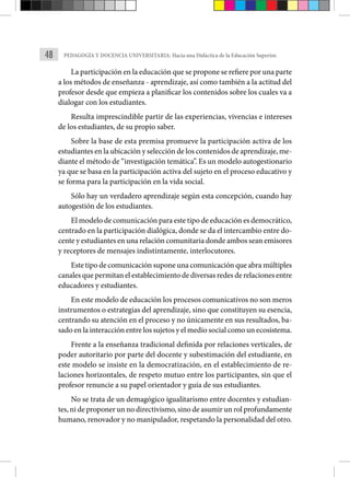 48 PEDAGOGÍA Y DOCENCIA UNIVERSITARIA: Hacia una Didáctica de la Educación Superior.
La participación en la educación que se propone se refiere por una parte
a los métodos de enseñanza - aprendizaje, así como también a la actitud del
profesor desde que empieza a planificar los contenidos sobre los cuales va a
dialogar con los estudiantes.
Resulta imprescindible partir de las experiencias, vivencias e intereses
de los estudiantes, de su propio saber.
Sobre la base de esta premisa promueve la participación activa de los
estudiantes en la ubicación y selección de los contenidos de aprendizaje, me-
diante el método de “investigación temática”. Es un modelo autogestionario
ya que se basa en la participación activa del sujeto en el proceso educativo y
se forma para la participación en la vida social.
Sólo hay un verdadero aprendizaje según esta concepción, cuando hay
autogestión de los estudiantes.
El modelo de comunicación para este tipo de educación es democrático,
centrado en la participación dialógica, donde se da el intercambio entre do-
cente y estudiantes en una relación comunitaria donde ambos sean emisores
y receptores de mensajes indistintamente, interlocutores.
Este tipo de comunicación supone una comunicación que abra múltiples
canales que permitan el establecimiento de diversas redes de relaciones entre
educadores y estudiantes.
En este modelo de educación los procesos comunicativos no son meros
instrumentos o estrategias del aprendizaje, sino que constituyen su esencia,
centrando su atención en el proceso y no únicamente en sus resultados, ba-
sado en la interacción entre los sujetos y el medio social como un ecosistema.
Frente a la enseñanza tradicional definida por relaciones verticales, de
poder autoritario por parte del docente y subestimación del estudiante, en
este modelo se insiste en la democratización, en el establecimiento de re-
laciones horizontales, de respeto mutuo entre los participantes, sin que el
profesor renuncie a su papel orientador y guía de sus estudiantes.
No se trata de un demagógico igualitarismo entre docentes y estudian-
tes, ni de proponer un no directivismo, sino de asumir un rol profundamente
humano, renovador y no manipulador, respetando la personalidad del otro.
 