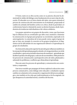 49
MODELOS PEDAGÓGICOS
P. Freire, tanto en su obra escrita como en su práctica docente ha de-
mostrado la validez del diálogo como fundamento de un nuevo tipo de edu-
cación. El educador no es el único dueño del saber, sino quien estimula el
proceso de construcción del conocimiento en el estudiante, propiciando el
cambio de actitudes del hombre acrítico en crítico, desde la pasividad y el
conformismo hasta la voluntad de asumir su destino humano, desde el pre-
dominio de tendencias individualistas al de valores solidarios.
Los grupos operativos son grupos de discusión y tarea, que funcionan
bajo la influencia de un coordinador que debe crear, mantener y fomentar
la comunicación en el grupo para propiciar su crecimiento, expresado en la
autorregulación. La naturaleza de la tarea puede variar, según el grupo de
que se trate, por ejemplo, la curación en los grupos terapéuticos, el diag-
nóstico de las dificultades de una organización laboral o el aprendizaje en
grupos de estudiantes.
En el área de la educación superior ha ejercido gran influencia también en
laconcepcióndelaprendizajegrupalendondeseleotorgaalprofesorunrolde
coordinadoryoperaestructurandosituacionesdeenseñanza-aprendizajeque
facilitenlaproduccióndelgrupoycadaunodesusmiembros.Debepromover
los procesos de comunicación y participación activa de todos, planteando y
aclarando los problemas y conflictos que obstaculizan el aprendizaje.
Para este autor los procesos de aprendizaje y comunicación son coexis-
tentes y cooperantes.
Este tercer modelo que propugna de forma explícita la educación como
proceso comunicativo, como diálogo entre educador y estudiantes supone
cambios no solamente en la concepción y organización del proceso pedagó-
gico, sino también en los roles que tradicionalmente se les ha asignado, sin
que desaparezca la autoridad moral y científica del docente.
 