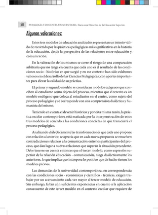 50 PEDAGOGÍA Y DOCENCIA UNIVERSITARIA: Hacia una Didáctica de la Educación Superior.
Algunas valoraciones:
Estos tres modelos de educación analizados representan un intento váli-
do de recorrido por las prácticas pedagógicas más significativas en la historia
de la educación, desde la perspectiva de las relaciones entre educación y
comunicación.
En la valoración de los mismos se corre el riesgo de una comparación
arbitraria que no tenga en cuenta que cada uno es el resultado de las condi-
ciones socio - histórico en que surgió y en ese contexto han sido eslabones
valiosos en el desarrollo de las Ciencias Pedagógicas, con aportes importan-
tes para elevar la calidad de su práctica.
El primer y segundo modelo se consideran modelos exógenos que con-
ciben al estudiante como objeto del proceso, mientras que el tercero es un
modelo endógeno que coloca al estudiantes en el centro, como sujeto del
proceso pedagógico y se corresponde con una comprensión dialéctica y hu-
manista del mismo.
Teniendo en cuenta el devenir histórico y por esta misma razón, la prác-
tica escolar contemporánea está matizada por la interpenetración de estos
tres modelos de acuerdo a las condiciones concretas en que transcurra el
proceso pedagógico.
Analizando dialécticamente las transformaciones que cada uno propone
con relación al anterior, se aprecia que en cada nueva propuesta se resuelven
contradicciones relativas a la comunicación entre los participantes del pro-
ceso, que dan lugar a nuevas relaciones que superan la situación precedente.
Debe tenerse en cuenta entonces que el tercer modelo, como expresión su-
perior de la relación educación - comunicación, niega dialécticamente los
anteriores, lo que implica que incorpora lo positivo que de hecho tienen los
modelos previos.
Las demandas de la universidad contemporánea, en correspondencia
con las condiciones socio - económicas y científico - técnicas, exigen tra-
bajar por un acercamiento cada vez mayor al tercer modelo de educación.
Sin embargo, faltan aún suficientes experiencias en cuanto a la aplicación
consecuente de este tercer modelo en el contexto escolar que requiere de
 