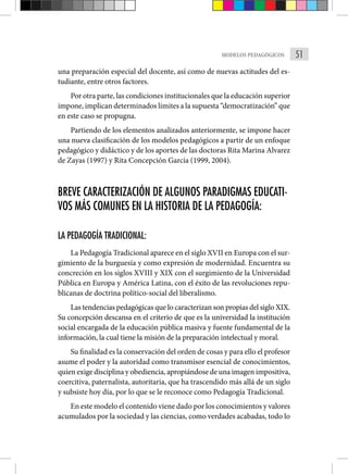 51
MODELOS PEDAGÓGICOS
una preparación especial del docente, así como de nuevas actitudes del es-
tudiante, entre otros factores.
Por otra parte, las condiciones institucionales que la educación superior
impone, implican determinados límites a la supuesta “democratización” que
en este caso se propugna.
Partiendo de los elementos analizados anteriormente, se impone hacer
una nueva clasificación de los modelos pedagógicos a partir de un enfoque
pedagógico y didáctico y de los aportes de las doctoras Rita Marina Alvarez
de Zayas (1997) y Rita Concepción García (1999, 2004).
BREVE CARACTERIZACIÓN DE ALGUNOS PARADIGMAS EDUCATI-
VOS MÁS COMUNES EN LA HISTORIA DE LA PEDAGOGÍA:
LA PEDAGOGÍA TRADICIONAL:
La Pedagogía Tradicional aparece en el siglo XVII en Europa con el sur-
gimiento de la burguesía y como expresión de modernidad. Encuentra su
concreción en los siglos XVIII y XIX con el surgimiento de la Universidad
Pública en Europa y América Latina, con el éxito de las revoluciones repu-
blicanas de doctrina político-social del liberalismo.
Las tendencias pedagógicas que lo caracterizan son propias del siglo XIX.
Su concepción descansa en el criterio de que es la universidad la institución
social encargada de la educación pública masiva y fuente fundamental de la
información, la cual tiene la misión de la preparación intelectual y moral.
Su finalidad es la conservación del orden de cosas y para ello el profesor
asume el poder y la autoridad como transmisor esencial de conocimientos,
quien exige disciplina y obediencia, apropiándose de una imagen impositiva,
coercitiva, paternalista, autoritaria, que ha trascendido más allá de un siglo
y subsiste hoy día, por lo que se le reconoce como Pedagogía Tradicional.
En este modelo el contenido viene dado por los conocimientos y valores
acumulados por la sociedad y las ciencias, como verdades acabadas, todo lo
 