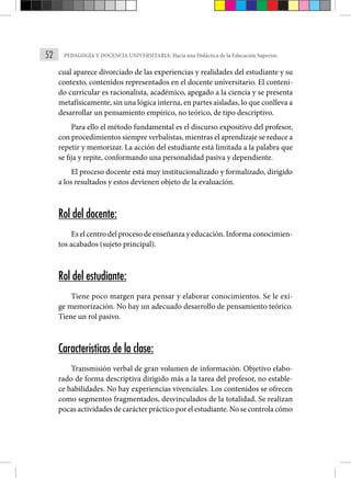 52 PEDAGOGÍA Y DOCENCIA UNIVERSITARIA: Hacia una Didáctica de la Educación Superior.
cual aparece divorciado de las experiencias y realidades del estudiante y su
contexto, contenidos representados en el docente universitario. El conteni-
do curricular es racionalista, académico, apegado a la ciencia y se presenta
metafísicamente, sin una lógica interna, en partes aisladas, lo que conlleva a
desarrollar un pensamiento empírico, no teórico, de tipo descriptivo.
Para ello el método fundamental es el discurso expositivo del profesor,
con procedimientos siempre verbalistas, mientras el aprendizaje se reduce a
repetir y memorizar. La acción del estudiante está limitada a la palabra que
se fija y repite, conformando una personalidad pasiva y dependiente.
El proceso docente está muy institucionalizado y formalizado, dirigido
a los resultados y estos devienen objeto de la evaluación.
Rol del docente:
Es el centro del proceso de enseñanza y educación. Informa conocimien-
tos acabados (sujeto principal).
Rol del estudiante:
Tiene poco margen para pensar y elaborar conocimientos. Se le exi-
ge memorización. No hay un adecuado desarrollo de pensamiento teórico.
Tiene un rol pasivo.
Características de la clase:
Transmisión verbal de gran volumen de información. Objetivo elabo-
rado de forma descriptiva dirigido más a la tarea del profesor, no estable-
ce habilidades. No hay experiencias vivenciales. Los contenidos se ofrecen
como segmentos fragmentados, desvinculados de la totalidad. Se realizan
pocas actividades de carácter práctico por el estudiante. No se controla cómo
 