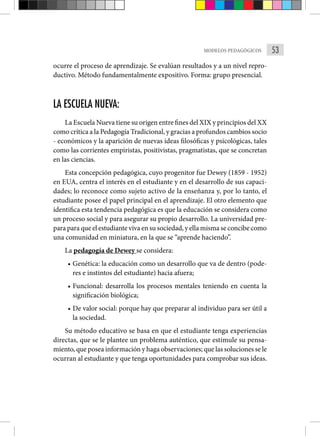 53
MODELOS PEDAGÓGICOS
ocurre el proceso de aprendizaje. Se evalúan resultados y a un nivel repro-
ductivo. Método fundamentalmente expositivo. Forma: grupo presencial.
LA ESCUELA NUEVA:
La Escuela Nueva tiene su origen entre fines del XIX y principios del XX
como crítica a la Pedagogía Tradicional, y gracias a profundos cambios socio
- económicos y la aparición de nuevas ideas filosóficas y psicológicas, tales
como las corrientes empiristas, positivistas, pragmatistas, que se concretan
en las ciencias.
Esta concepción pedagógica, cuyo progenitor fue Dewey (1859 - 1952)
en EUA, centra el interés en el estudiante y en el desarrollo de sus capaci-
dades; lo reconoce como sujeto activo de la enseñanza y, por lo tanto, el
estudiante posee el papel principal en el aprendizaje. El otro elemento que
identifica esta tendencia pedagógica es que la educación se considera como
un proceso social y para asegurar su propio desarrollo. La universidad pre-
para para que el estudiante viva en su sociedad, y ella misma se concibe como
una comunidad en miniatura, en la que se “aprende haciendo”.
La pedagogía de Dewey se considera:
• Genética: la educación como un desarrollo que va de dentro (pode-
res e instintos del estudiante) hacia afuera;
• Funcional: desarrolla los procesos mentales teniendo en cuenta la
significación biológica;
• De valor social: porque hay que preparar al individuo para ser útil a
la sociedad.
Su método educativo se basa en que el estudiante tenga experiencias
directas, que se le plantee un problema auténtico, que estimule su pensa-
miento, que posea información y haga observaciones; que las soluciones se le
ocurran al estudiante y que tenga oportunidades para comprobar sus ideas.
 