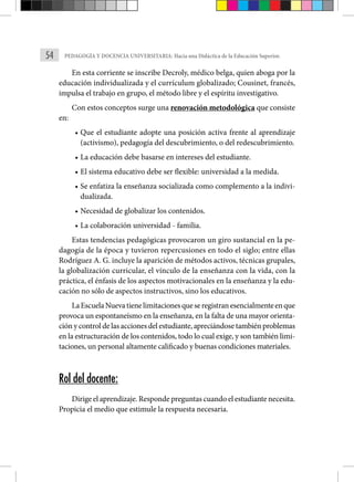 54 PEDAGOGÍA Y DOCENCIA UNIVERSITARIA: Hacia una Didáctica de la Educación Superior.
En esta corriente se inscribe Decroly, médico belga, quien aboga por la
educación individualizada y el currículum globalizado; Cousinet, francés,
impulsa el trabajo en grupo, el método libre y el espíritu investigativo.
Con estos conceptos surge una renovación metodológica que consiste
en:
• Que el estudiante adopte una posición activa frente al aprendizaje
(activismo), pedagogía del descubrimiento, o del redescubrimiento.
• La educación debe basarse en intereses del estudiante.
• El sistema educativo debe ser flexible: universidad a la medida.
• Se enfatiza la enseñanza socializada como complemento a la indivi-
dualizada.
• Necesidad de globalizar los contenidos.
• La colaboración universidad - familia.
Estas tendencias pedagógicas provocaron un giro sustancial en la pe-
dagogía de la época y tuvieron repercusiones en todo el siglo; entre ellas
Rodríguez A. G. incluye la aparición de métodos activos, técnicas grupales,
la globalización curricular, el vínculo de la enseñanza con la vida, con la
práctica, el énfasis de los aspectos motivacionales en la enseñanza y la edu-
cación no sólo de aspectos instructivos, sino los educativos.
LaEscuelaNuevatienelimitacionesqueseregistranesencialmenteenque
provoca un espontaneísmo en la enseñanza, en la falta de una mayor orienta-
ción y control de las acciones del estudiante, apreciándose también problemas
en la estructuración de los contenidos, todo lo cual exige, y son también limi-
taciones, un personal altamente calificado y buenas condiciones materiales.
Rol del docente:
Dirige el aprendizaje. Responde preguntas cuando el estudiante necesita.
Propicia el medio que estimule la respuesta necesaria.
 