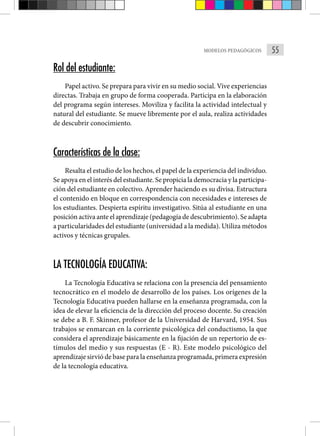 55
MODELOS PEDAGÓGICOS
Rol del estudiante:
Papel activo. Se prepara para vivir en su medio social. Vive experiencias
directas. Trabaja en grupo de forma cooperada. Participa en la elaboración
del programa según intereses. Moviliza y facilita la actividad intelectual y
natural del estudiante. Se mueve libremente por el aula, realiza actividades
de descubrir conocimiento.
Características de la clase:
Resalta el estudio de los hechos, el papel de la experiencia del individuo.
Se apoya en el interés del estudiante. Se propicia la democracia y la participa-
ción del estudiante en colectivo. Aprender haciendo es su divisa. Estructura
el contenido en bloque en correspondencia con necesidades e intereses de
los estudiantes. Despierta espíritu investigativo. Sitúa al estudiante en una
posición activa ante el aprendizaje (pedagogía de descubrimiento). Se adapta
a particularidades del estudiante (universidad a la medida). Utiliza métodos
activos y técnicas grupales.
LA TECNOLOGÍA EDUCATIVA:
La Tecnología Educativa se relaciona con la presencia del pensamiento
tecnocrático en el modelo de desarrollo de los países. Los orígenes de la
Tecnología Educativa pueden hallarse en la enseñanza programada, con la
idea de elevar la eficiencia de la dirección del proceso docente. Su creación
se debe a B. F. Skinner, profesor de la Universidad de Harvard, 1954. Sus
trabajos se enmarcan en la corriente psicológica del conductismo, la que
considera el aprendizaje básicamente en la fijación de un repertorio de es-
tímulos del medio y sus respuestas (E - R). Este modelo psicológico del
aprendizaje sirvió de base para la enseñanza programada, primera expresión
de la tecnología educativa.
 